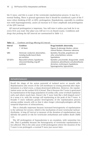 10 150 Practice ECGs: Interpretation and Review
the U wave, and this is a part of the ventricular repolarization process. It may be a
normal finding. There is general agreement that it should be considered a part of the T
wave when thinking of QT, or QTU, prolongation. Hypokalemia, especially in combina-
tion with hypomagnesemia, causes an increase in U wave amplitude and prolongation
of the QTU interval.
QT interval prolongation is important. You will miss it unless you look for it on
every ECG you read. One place you will see it is on Board exams. Conditions and
drugs that prolong the QT interval are summarized in Table 1.2.
Table 1.2   Conditions and Drugs Affecting ECG Intervals
Interval	Condition Drugs/metabolic abnormality
PR 1° AV block Digoxin, b-adrenergic blockers, calcium
channel blockers, intravenous adenosine
QRS Ventricular conduction abnormalities, Quinidine, flecainide, propafenone and
including bundle branch block; other antiarrhythmics; extreme
pre-excitation hyperkalemia
QT/QTU Myocardial ischemia, hypothermia, Quinidine, procainamide, disopyramide, sotalol,
intracranial bleeding, long QT amiodarone, phenothiazine and phenothiazine
syndrome derivatives, erythromycin; hypokalemia,
hypomagnesemia, hypocalcemia
PATHOPHYSIOLOGY
Recall the shape of the action potential of isolated nerve or muscle cells.
Repolarization (the return of the cell membrane to resting potential after depo-
larization) is a brief event, a sharp downward deflection. However, the repolar-
ization wave on the surface ECG is broad. That is because the T wave is generated
by repolarization of the large population of cardiac cells, some of which repolarize
early and others much later. Doesn’t the T wave look like a bell-shaped curve?
In a sense it is, with the average cell repolarizing at the peak of the T wave. A
broader T wave indicates greater heterogeneity of the repolarization process
among cardiac muscle cells so that it takes longer (electrophysiologists call this
temporal dispersion of refractoriness).
This is clinically important because increased heterogeneity of repolarization
is the substrate for reentry, which is the mechanism of most ventricular tachyar-
rhythmias. A long QT interval (a measure of the duration of repolarization) may
identify the patient at risk for ventricular arrhythmias and sudden death (Table
1.2).
The QT prolongation of hypocalcemia is an exception, with somewhat less
risk. That is probably because the heterogeneity of ventricular repolarization is
less affected. This is the only cause of QT prolongation where the duration of the
T wave is not prolonged—a normal T wave just occurs later.
 