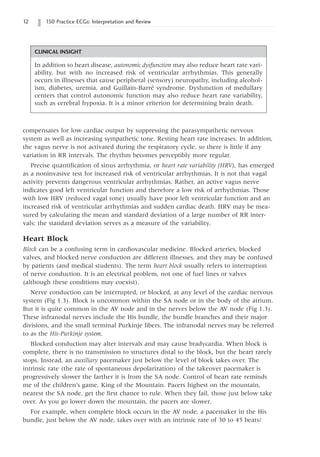 12 150 Practice ECGs: Interpretation and Review
compensates for low cardiac output by suppressing the parasympathetic nervous
system as well as increasing sympathetic tone. Resting heart rate increases. In addition,
the vagus nerve is not activated during the respiratory cycle, so there is little if any
variation in RR intervals. The rhythm becomes perceptibly more regular.
Precise quantification of sinus arrhythmia, or heart rate variability (HRV), has emerged
as a noninvasive test for increased risk of ventricular arrhythmias. It is not that vagal
activity prevents dangerous ventricular arrhythmias. Rather, an active vagus nerve
indicates good left ventricular function and therefore a low risk of arrhythmias. Those
with low HRV (reduced vagal tone) usually have poor left ventricular function and an
increased risk of ventricular arrhythmias and sudden cardiac death. HRV may be mea-
sured by calculating the mean and standard deviation of a large number of RR inter-
vals; the standard deviation serves as a measure of the variability.
Heart Block
Block can be a confusing term in cardiovascular medicine. Blocked arteries, blocked
valves, and blocked nerve conduction are different illnesses, and they may be confused
by patients (and medical students). The term heart block usually refers to interruption
of nerve conduction. It is an electrical problem, not one of fuel lines or valves
(although these conditions may coexist).
Nerve conduction can be interrupted, or blocked, at any level of the cardiac nervous
system (Fig 1.3). Block is uncommon within the SA node or in the body of the atrium.
But it is quite common in the AV node and in the nerves below the AV node (Fig 1.3).
These infranodal nerves include the His bundle, the bundle branches and their major
divisions, and the small terminal Purkinje fibers. The infranodal nerves may be referred
to as the His-Purkinje system.
Blocked conduction may alter intervals and may cause bradycardia. When block is
complete, there is no transmission to structures distal to the block, but the heart rarely
stops. Instead, an auxiliary pacemaker just below the level of block takes over. The
intrinsic rate (the rate of spontaneous depolarization) of the takeover pacemaker is
progressively slower the farther it is from the SA node. Control of heart rate reminds
me of the children’s game, King of the Mountain. Pacers highest on the mountain,
nearest the SA node, get the first chance to rule. When they fail, those just below take
over. As you go lower down the mountain, the pacers are slower.
For example, when complete block occurs in the AV node, a pacemaker in the His
bundle, just below the AV node, takes over with an intrinsic rate of 30 to 45 beats/
CLINICAL INSIGHT
In addition to heart disease, autonomic dysfunction may also reduce heart rate vari-
ability, but with no increased risk of ventricular arrhythmias. This generally
occurs in illnesses that cause peripheral (sensory) neuropathy, including alcohol-
ism, diabetes, uremia, and Guillain-Barré syndrome. Dysfunction of medullary
centers that control autonomic function may also reduce heart rate variability,
such as cerebral hypoxia. It is a minor criterion for determining brain death.
 