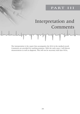 215
Interpretation and
Comments
PA R T I I I
The interpretation is the report that accompanies the ECG in the medical record.
Comments are provided for teaching purposes. With the early cases, I will discuss
measurements as well as diagnosis. This will not be necessary with later ECGs.
 