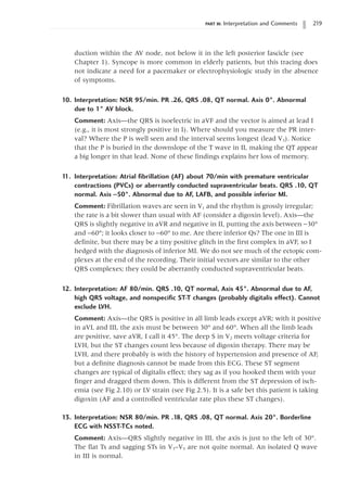 PART III: Interpretation and Comments 219
duction within the AV node, not below it in the left posterior fascicle (see
Chapter 1). Syncope is more common in elderly patients, but this tracing does
not indicate a need for a pacemaker or electrophysiologic study in the absence
of symptoms.
10. Interpretation: NSR 95/min. PR .26, QRS .08, QT normal. Axis 0°. Abnormal
due to 1° AV block.
Comment: Axis—the QRS is isoelectric in aVF and the vector is aimed at lead I
(e.g., it is most strongly positive in I). Where should you measure the PR inter-
val? Where the P is well seen and the interval seems longest (lead V3). Notice
that the P is buried in the downslope of the T wave in II, making the QT appear
a big longer in that lead. None of these findings explains her loss of memory.
1
1. Interpretation: Atrial fibrillation (AF) about 70/min with premature ventricular
contractions (PVCs) or aberrantly conducted supraventricular beats. QRS .10, QT
normal. Axis -50°. Abnormal due to AF, LAFB, and possible inferior MI.
Comment: Fibrillation waves are seen in V1 and the rhythm is grossly irregular;
the rate is a bit slower than usual with AF (consider a digoxin level). Axis—the
QRS is slightly negative in aVR and negative in II, putting the axis between -30°
and -60°; it looks closer to -60° to me. Are there inferior Qs? The one in III is
definite, but there may be a tiny positive glitch in the first complex in aVF, so I
hedged with the diagnosis of inferior MI. We do not see much of the ectopic com-
plexes at the end of the recording. Their initial vectors are similar to the other
QRS complexes; they could be aberrantly conducted supraventricular beats.
12. Interpretation: AF 80/min. QRS .10, QT normal, Axis 45°. Abnormal due to AF,
high QRS voltage, and nonspecific ST-T changes (probably digitalis effect). Cannot
exclude LVH.
Comment: Axis—the QRS is positive in all limb leads except aVR; with it positive
in aVL and III, the axis must be between 30° and 60°. When all the limb leads
are positive, save aVR, I call it 45°. The deep S in V2 meets voltage criteria for
LVH, but the ST changes count less because of digoxin therapy. There may be
LVH, and there probably is with the history of hypertension and presence of AF,
but a definite diagnosis cannot be made from this ECG. These ST segment
changes are typical of digitalis effect; they sag as if you hooked them with your
finger and dragged them down. This is different from the ST depression of isch-
emia (see Fig 2.10) or LV strain (see Fig 2.5). It is a safe bet this patient is taking
digoxin (AF and a controlled ventricular rate plus these ST changes).
13. Interpretation: NSR 80/min. PR .18, QRS .08, QT normal. Axis 20°. Borderline
ECG with NSST-TCs noted.
Comment: Axis—QRS slightly negative in III, the axis is just to the left of 30°.
The flat Ts and sagging STs in V3–V5 are not quite normal. An isolated Q wave
in III is normal.
 