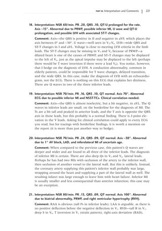 PART III: Interpretation and Comments 221
18. Interpretation: NSR 60/min. PR .20, QRS .10, QT-U prolonged for the rate.
Axis -15°. Abnormal due to PRWP, possible inferior MI, U wave and QT-U
prolongation, and possible LVH with associated ST-T changes.
Comment: Axis—the QRS is positive in II and negative in aVF, which places the
axis between 0° and -30°. U wave—well seen in V3–V6. LVH—wide QRS and
ST-T changes in I and aVL. Voltage is close to meeting LVH criteria in the limb
leads. The ST-T changes may be missing in V5 and V6 because of PRWP—a
dilated heart is one of the causes of PRWP, and ST–T changes may be displaced
to the left of V6, just as the apical impulse may be displaced to the left (perhaps
there would be T wave inversion if there were a lead V8). You notice, however,
that I hedge on the diagnosis of LVH. A conduction abnormality, common in
elderly patients, could be responsible for T wave changes, delayed transition,
and the wide QRS. In this case, make the diagnosis of LVH with an echocardio-
gram, not the ECG. There is nothing on this ECG that explains her dizziness.
There are Q waves in two of the three inferior leads.
19. Interpretation: NSR 70/min. PR .16, QRS .10, QT normal. Axis 70°. Abnormal
ECG due to possible inferior MI and NSST-TCs. Clinical correlation needed.
Comment: Axis—the QRS is almost isoelectric, but a bit negative, in aVL. The Q
waves in inferior leads are small, on the borderline for the diagnosis of MI. The
Ts are a bit tall and peaked in anterior leads, and the T axis is opposite the QRS
axis in those leads, but this probably is a normal finding. There is J-point ele-
vation in the V leads. Asking for clinical correlation could apply to every ECG
you read, but for tracings with borderline findings, it is worth a mention on
the report (it is more than just another way to hedge).
20. Interpretation: NSR 70/min. PR .24, QRS .09, QT normal. Axis -30°. Abnormal
due to 1° AV block, LAD, and inferolateral MI of uncertain age.
Comment: When compared to the previous case, this patient’s Q waves are
deeper and wider and are found in all three of the inferior leads. The diagnosis
of inferior MI is certain. There are also deep Qs in V5 and V6, lateral leads.
Perhaps he has had two MIs with occlusion of the artery to the inferior wall,
then occlusion of another vessel to the lateral wall. But this is unlikely. Instead,
the coronary artery supplying this patient’s inferior wall probably was large,
wrapping around the heart and supplying a part of the lateral wall as well. The
resulting infarct was large enough to leave him with heart failure. Inferior MI
is usually smaller and less consequential than anterior infarction; this case may
be an exception.
21. Interpretation: NSR 80/min. PR .13, QRS .09, QT normal. Axis 100°. Abnormal
due to biatrial abnormality, PRWP, and right ventricular hypertrophy (RVH).
Comment: RAA is obvious (tall Ps in inferior leads); LAA is arguable, as there is
no positive deflection before the negative deflection in V1. RVH—tall R in V1,
deep S in V6, T inversion in V1 (strain pattern), right-axis deviation (RAD),
 