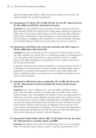 222 150 Practice ECGs: Interpretation and Review
right atrial abnormality (RAA). Based on physical findings and the ECG, the
patient probably has tricuspid regurgitation.
22. Interpretation: ST 130/min. PR .14, QRS .08, QTc .40. Axis 90°. Abnormal due to
ST, RAA, PRWP, and NSST-TCs. Small inferior Qs noted.
Comment: The tall, peaked P waves are typical. She does not meet criteria for
RVH. But RAA, PRWP, and relatively low voltage make emphysema a good pos-
sibility. The “vertical” axis is also common, and the isoelectric QRS complex in
lead I has been identified as a sign of emphysema. Sinus tachycardia suggests
that the patient is struggling—this “arrhythmia” is a potent indicator of progno-
sis in multiple illnesses. Within hours of this ECG, she was on a ventilator.
23. Interpretation: Atrial flutter and a ventricular pacemaker with 100% capture at
70/min. LBBB pattern with marked LAD.
Comment: The saw-tooth flutter waves are apparent in inferior leads. Look at
the QRS complexes in I and II; there is a small pacing spike at the beginning of
each. The pacer must be located in the right ventricle, as there is a LBBB
pattern. The QRS morphology of the paced beat is not usually mentioned in
the formal interpretation.
A demand, ventricular pacemaker is commonly set to pace at about 70/min. It
is designated a VVI pacemaker: ventricular sensing, ventricular pacing, and pro-
grammed to be inhibited from pacing if it senses a native QRS. With atrial
flutter or fibrillation there is no reason for a dual chamber pacemaker, as the
atrium cannot be paced.
24. Interpretation: NSR 65/min with an isolated PVC. PR .18, QRS .08, QT normal.
Axis 45°. Abnormal due to LAA and probable LVH. Cannot exclude previous
inferior MI.
Comment: The P wave is biphasic in V1 and is probably notched in inferior
leads. Axis—the QRS is positive in all limb leads (save aVR). LVH—criteria
include voltage, LAA, and borderline ST changes. Is there an infarct pattern? I
think there are small, positive glitches, R waves, before the S waves in II and
aVF. As this may be wrong, I hedged. Although there is probable LVH, he does
not have the typical strain pattern seen with the pressure overload caused by
aortic stenosis. Volume overload causes LV dilatation and an increase in LV
mass without a big increase in LV thickness. This man had mitral regurgitation
with a dilated but not thickened LV. The ECG does not allow this differentia-
tion, but the findings are consistent with the diagnosis.
25. Interpretation: Nodal rhythm, 58/min. QRS .13, QT long for the rate. Axis about
10°. Abnormal due to a long QTc, rhythm, and RBBB.
Comment: Retrograde Ps are seen at the beginning of the T wave in multiple
leads. The QT seems quite long in V4 and V5, and the calculated QTc is .55
 