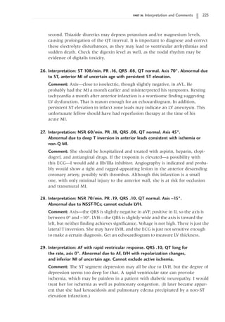 PART III: Interpretation and Comments 223
second. Thiazide diuretics may depress potassium and/or magnesium levels,
causing prolongation of the QT interval. It is important to diagnose and correct
these electrolyte disturbances, as they may lead to ventricular arrhythmias and
sudden death. Check the digoxin level as well, as the nodal rhythm may be
evidence of digitalis toxicity.
26. Interpretation: ST 108/min. PR .16, QRS .08, QT normal. Axis 70°. Abnormal due
to ST, anterior MI of uncertain age with persistent ST elevation.
Comment: Axis—close to isoelectric, though slightly negative, in aVL. He
probably had the MI a month earlier and misinterpreted his symptoms. Resting
tachycardia a month after anterior infarction is a worrisome finding suggesting
LV dysfunction. That is reason enough for an echocardiogram. In addition,
persistent ST elevation in infarct zone leads may indicate an LV aneurysm. This
unfortunate fellow should have had reperfusion therapy at the time of his
acute MI.
27. Interpretation: NSR 60/min. PR .18, QRS .08, QT normal. Axis 45°.
Abnormal due to deep T inversion in anterior leads consistent with ischemia or
non-Q MI.
Comment: She should be hospitalized and treated with aspirin, heparin, clopi-
dogrel, and antianginal drugs. If the troponin is elevated—a possibility with
this ECG—I would add a IIb/IIIa inhibitor. Angiography is indicated and proba-
bly would show a tight and ragged-appearing lesion in the anterior descending
coronary artery, possibly with thrombus. Although this infarction is a small
one, with only minimal injury to the anterior wall, she is at risk for occlusion
and transmural MI.
28. Interpretation: NSR 70/min. PR .19, QRS .10, QT normal. Axis -15°.
Abnormal due to NSST-TCs; cannot exclude LVH.
Comment: Axis—the QRS is slightly negative in aVF, positive in II, so the axis is
between 0° and -30°. LVH—the QRS is slightly wide and the axis is toward the
left, but neither finding achieves significance. Voltage is not high. There is just the
lateral T inversion. She may have LVH, and the ECG is just not sensitive enough
to make a certain diagnosis. Get an echocardiogram to measure LV thickness.
29. Interpretation: AF with rapid ventricular response. QRS .10, QT long for
the rate, axis 0°. Abnormal due to AF, LVH with repolarization changes,
and inferior MI of uncertain age. Cannot exclude active ischemia.
Comment: The ST segment depression may all be due to LVH, but the degree of
depression seems too deep for that. A rapid ventricular rate can provoke
ischemia, which may be painless in a patient with diabetic neuropathy. I would
treat her for ischemia as well as pulmonary congestion. (It later became appar-
ent that she had ketoacidosis and pulmonary edema precipitated by a non-ST
elevation infarction.)
 