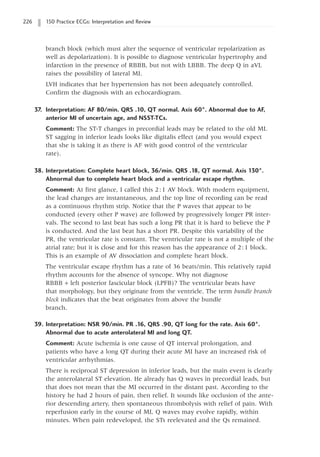 226 150 Practice ECGs: Interpretation and Review
branch block (which must alter the sequence of ventricular repolarization as
well as depolarization). It is possible to diagnose ventricular hypertrophy and
infarction in the presence of RBBB, but not with LBBB. The deep Q in aVL
raises the possibility of lateral MI.
LVH indicates that her hypertension has not been adequately controlled.
Confirm the diagnosis with an echocardiogram.
37. Interpretation: AF 80/min. QRS .10, QT normal. Axis 60°. Abnormal due to AF,
anterior MI of uncertain age, and NSST-TCs.
Comment: The ST-T changes in precordial leads may be related to the old MI.
ST sagging in inferior leads looks like digitalis effect (and you would expect
that she is taking it as there is AF with good control of the ventricular
rate).
38. Interpretation: Complete heart block, 36/min. QRS .18, QT normal. Axis 130°.
Abnormal due to complete heart block and a ventricular escape rhythm.
Comment: At first glance, I called this 2:1 AV block. With modern equipment,
the lead changes are instantaneous, and the top line of recording can be read
as a continuous rhythm strip. Notice that the P waves that appear to be
conducted (every other P wave) are followed by progressively longer PR inter-
vals. The second to last beat has such a long PR that it is hard to believe the P
is conducted. And the last beat has a short PR. Despite this variability of the
PR, the ventricular rate is constant. The ventricular rate is not a multiple of the
atrial rate; but it is close and for this reason has the appearance of 2:1 block.
This is an example of AV dissociation and complete heart block.
The ventricular escape rhythm has a rate of 36 beats/min. This relatively rapid
rhythm accounts for the absence of syncope. Why not diagnose
RBBB + left posterior fascicular block (LPFB)? The ventricular beats have
that morphology, but they originate from the ventricle. The term bundle branch
block indicates that the beat originates from above the bundle
branch.
39. Interpretation: NSR 90/min. PR .16, QRS .90, QT long for the rate. Axis 60°.
Abnormal due to acute anterolateral MI and long QT.
Comment: Acute ischemia is one cause of QT interval prolongation, and
patients who have a long QT during their acute MI have an increased risk of
ventricular arrhythmias.
There is reciprocal ST depression in inferior leads, but the main event is clearly
the anterolateral ST elevation. He already has Q waves in precordial leads, but
that does not mean that the MI occurred in the distant past. According to the
history he had 2 hours of pain, then relief. It sounds like occlusion of the ante-
rior descending artery, then spontaneous thrombolysis with relief of pain. With
reperfusion early in the course of MI, Q waves may evolve rapidly, within
minutes. When pain redeveloped, the STs reelevated and the Qs remained.
 