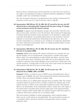 PART III: Interpretation and Comments 227
Because there is ischemic pain and ST elevation, he must have live muscle in
the region, and reperfusion therapy is indicated (primary angioplasty if readily
available, and if not, thrombolytic therapy).
The size of anterior infarction is proportional to the number of leads with ST
elevation; in this case V2–V6 plus I and aVL. This is a big MI.
40. Interpretation: NSR 60/min. PR .16, QRS .08, QT normal for the rate. Axis 60°.
Abnormal due to anterolateral MI. Compared with the prior tracing. ST changes
are less prominent and the QT interval is shorter.
Comment: It appears that thrombolytic therapy was successful. This ECG was
done 4 hours later, and there is less ST elevation. The reciprocal ST depression
in inferior leads has resolved. Some persistence of ST elevation is typical after
successful thrombolysis, but prompt improvement in ST elevation is the best
indicator of successful reperfusion. Shortening of the QTc from .44 to .40
second is interesting. It is common to see resolution of conduction abnormali-
ties when infarction is interrupted. There is a similar beneficial effect of reper-
fusion on prolonged QT.
41. Interpretation: NSR 60/min. PR .18, QRS .09, QT normal. Axis 45°. Borderline
ECG due to incomplete RBBB.
Comment: IRBBB may indicate RV volume overload (it is a sensitive but not
specific finding). For an asymptomatic young person, consider atrial septal
defect (ASD). An echocardiogram would exclude that illness. And the chest
x-ray would show shunt vascularity with ASD. But my first diagnostic study
would be a physical exam (fixed splitting of the second heart sound and a soft
systolic murmur). I would order an echo only if the exam result was abnormal.
Most patients with this ECG have no heart disease.
42. Interpretation: NSR 65/min. PR .16, QRS .10, QT normal. Axis -70°.
Abnormal due to IRBBB, LAFB, and PRWP.
Comment: LAFB is a common cause of PRWP across precordial leads. Here is
another case of IRBBB, this time with associated left anterior fascicular block
(LAFB). There are physical findings to indicate ASD.
The ECG allows you to differentiate primum from secundum ASD. The ostium
secundum defect accounts for 85% of ASDs; it affects the superior part of the
septum and has no effect on the infranodal conduction system. The primum
defect is an abnormality of the endocardial cushion, which also is the origin of
the mitral and/or tricuspid valves and the upper part of the interventricular
septum. Primum ASDs usually affect the anterior fascicle; LAFB thus points to
a primum ASD (and a normal axis, to secundum ASD).
The loud murmur probably is mitral regurgitation; with a primum defect,
there may be a cleft mitral on tricuspid leaflet. The usual systolic murmur of
a secundum ASD is soft and is caused by increased flow across a normal
pulmonic valve.
 