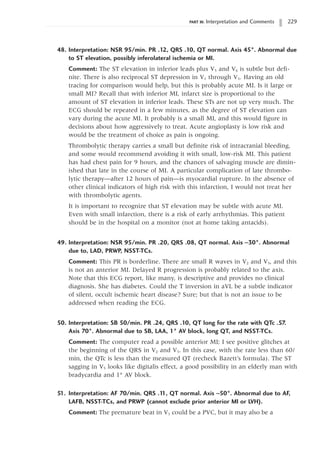 PART III: Interpretation and Comments 229
48. Interpretation: NSR 95/min. PR .12, QRS .10, QT normal. Axis 45°. Abnormal due
to ST elevation, possibly inferolateral ischemia or MI.
Comment: The ST elevation in inferior leads plus V5 and V6 is subtle but defi-
nite. There is also reciprocal ST depression in V1 through V3. Having an old
tracing for comparison would help, but this is probably acute MI. Is it large or
small MI? Recall that with inferior MI, infarct size is proportional to the
amount of ST elevation in inferior leads. These STs are not up very much. The
ECG should be repeated in a few minutes, as the degree of ST elevation can
vary during the acute MI. It probably is a small MI, and this would figure in
decisions about how aggressively to treat. Acute angioplasty is low risk and
would be the treatment of choice as pain is ongoing.
Thrombolytic therapy carries a small but definite risk of intracranial bleeding,
and some would recommend avoiding it with small, low-risk MI. This patient
has had chest pain for 9 hours, and the chances of salvaging muscle are dimin-
ished that late in the course of MI. A particular complication of late thrombo-
lytic therapy—after 12 hours of pain—is myocardial rupture. In the absence of
other clinical indicators of high risk with this infarction, I would not treat her
with thrombolytic agents.
It is important to recognize that ST elevation may be subtle with acute MI.
Even with small infarction, there is a risk of early arrhythmias. This patient
should be in the hospital on a monitor (not at home taking antacids).
49. Interpretation: NSR 95/min. PR .20, QRS .08, QT normal. Axis -30°. Abnormal
due to, LAD, PRWP, NSST-TCs.
Comment: This PR is borderline. There are small R waves in V2 and V3, and this
is not an anterior MI. Delayed R progression is probably related to the axis.
Note that this ECG report, like many, is descriptive and provides no clinical
diagnosis. She has diabetes. Could the T inversion in aVL be a subtle indicator
of silent, occult ischemic heart disease? Sure; but that is not an issue to be
addressed when reading the ECG.
50. Interpretation: SB 50/min. PR .24, QRS .10, QT long for the rate with QTc .57.
Axis 70°. Abnormal due to SB, LAA, 1° AV block, long QT, and NSST-TCs.
Comment: The computer read a possible anterior MI; I see positive glitches at
the beginning of the QRS in V2 and V3. In this case, with the rate less than 60/
min, the QTc is less than the measured QT (recheck Bazett’s formula). The ST
sagging in V5 looks like digitalis effect, a good possibility in an elderly man with
bradycardia and 1° AV block.
51. Interpretation: AF 70/min. QRS .1
1, QT normal. Axis -50°. Abnormal due to AF,
LAFB, NSST-TCs, and PRWP (cannot exclude prior anterior MI or LVH).
Comment: The premature beat in V1 could be a PVC, but it may also be a
 