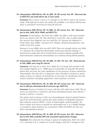 PART III: Interpretation and Comments 231
55. Interpretation: NSR 60/min. PR .14, QRS .10, QT normal. Axis 30°. Abnormal due
to NSST-TCs and small inferior Qs. U wave noted.
Comment: The U wave is seen in V2 through V4; the QTU is still in the normal
range. Although the Q waves are small, this probably is an inferior MI because
there is associated T inversion in leads III and aVF.
56. Interpretation: NSR 70/min. PR .14, QRS .15, QT normal. Axis -50°. Abnormal
due to LAA, LAFB, IVCD, PRWP, and NSST-TCs.
Comment: At first glance, this looks like LBBB; the QRS is wide and terminal
forces are aimed to the left. The small Qs in I and aVL—the so-called septal
Qs—prevent that diagnosis (see text and Fig 2.4). Because the diagnosis is
IVCD rather than LBBB, I mention ST-T changes, delayed R progression, and
LAFB in the ECG report.
Because it is not LBBB, why not call it LVH? There are enough criteria (see Table
2.1). Because the conduction abnormality could cause all these findings, I
elected not to make that call. It would not be wrong to indicate possible LVH.
Intraventricular conduction abnormalities are common among elderly patients.
57. Interpretation: NSR 95/min. PR .20, QRS .14, QTc .70. Axis -40°. Abnormal due
to LAA, LBBB, and a long QT interval.
Comment: LAA may be a reach, but I think the P is broad and notched in III,
and roughly biphasic in V1. LBBB may be responsible for long QT; QT prolon-
gation does not have the same significance in the presence of gross conduction
abnormalities. But this QT is so impressive that I decided to mention it, partic-
ularly as there is a history of arrhythmia. At the least, he should have his elec-
trolytes checked—including magnesium—and medicines reviewed.
58. Interpretation: NSR 60/min. PR .14, QRS .09, QT normal. Axis -60°. Abnormal
due to LAD plus inferolateral MI of uncertain age, NSST-TCs.
Comment: Because of inferior Q waves, call this LAD rather than LAFB. The Q
waves are impressive; I elected to call them inferolateral rather than inferior +
lateral or inferior + anterior.
The patient had no history of MI. An echocardiogram showed marked thicken-
ing of the interventricular septum plus other features of idiopathic hypertro-
phic subaortic stenosis (IHSS), a form of hypertrophic cardiomyopathy. We
tend to think of Q waves as specific for myocardial scar; it is a reliable finding,
as exceptions (false positives) are uncommon. IHSS and WPW can fool you
with a pseudoinfarct pattern.
59. Interpretation: NSR 90/min. PR .15, QRS .07, QT normal. Axis 120°. Abnormal
due to LAA, RAD, probable RVH with associated repolarization changes.
Comment: The relatively low voltage is typical of emphysema. RAD, the tall R
in V1 and deep S in V6 (relative to overall voltage), plus the T changes in the
 