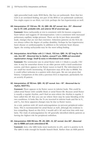 232 150 Practice ECGs: Interpretation and Review
right precordial leads make RVH likely. She has cor pulmonale. Note that her
LAA is an unrelated finding, not part of the RVH or cor pulmonale syndrome.
You might expect to see RAA, not LAA; perhaps she has hypertension as well.
60. Interpretation: ST 1
10/min. PR .14, QRS .08, QT normal. Axis -35°. Abnormal
due to ST, LAD, probable LAA, and anterior MI of uncertain age.
Comment: Sinus tachycardia at rest is consistent with his known congestive
heart failure and suggests LV decompensation. LAA is consistent with increased
pulmonary capillary wedge pressure. There are Qs in just three precordial
leads, changes that are not that extensive. Infarction patterns on the ECG do
not always reflect the degree of cardiac disability. Perhaps he has hypertensive
heart disease or cardiomyopathy in addition to his ischemic heart disease.
Again, the resting tachycardia may be the most telling finding.
61. Interpretation: Atrial flutter with 2:1 block, 135/min. QRS .14, QT long for the
rate. Axis 60°. Abnormal due to rhythm, unusual P axis, RBBB and associated
repolarization change. Small Q waves in inferolateral leads noted.
Comment: The ventricular rate in atrial flutter with 2:1 block is usually 150/
min. It may be somewhat slower in an older person with a tired conduction
system, and there appears to be flutter waves in lead II. The inferolateral Qs
are small but worth mentioning. ST depression may all be due to RBBB, but
it could reflect ischemia in a patient with chest pain. We are not given that
history. Comparison of this with a previous ECG is important, particularly for
an acutely ill patient.
62. Interpretation: AF 90/min. QRS .10, QT normal. Axis -10°. Abnormal due to
rhythm, NSST-TCs.
Comment: There appears to be flutter waves in inferior leads. This could be
called atrial flutter with variable block or atrial flutter-fib. Because atrial flutter
is usually a regular rhythm, and I find no area where the rhythm is regular, I
have called this AF. But you can see where there may be some blending of the
two conditions. It looks like the Ts are inverted in inferior leads and flat in V5
and V6, but these apparent changes may be due to flutter waves.
As a rule, patients with AF need anticoagulation (to prevent peripheral embo-
lism). This is recommended for atrial flutter as well, although the evidence is
less compelling. Based on this ECG, I would call it AF and treat him with war-
farin. The trials of anticoagulation for AF generally identified elderly patients as
having the highest risk for peripheral embolism.
63. Interpretation: NSR 90/min. PR .20, QRS .12, QT normal. Axis 60°. Abnormal
due to RBBB and acute anterolateral MI.
Comment: Axis—the QRS looks most isoelectric in aVL, and it is positive in II.
The QRS is wide enough for bundle branch block. Rather than an RSR pattern
 