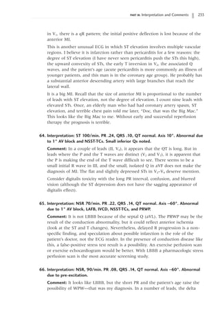 PART III: Interpretation and Comments 233
in V1, there is a qR pattern; the initial positive deflection is lost because of the
anterior MI.
This is another unusual ECG in which ST elevation involves multiple vascular
regions. I believe it is infarction rather than pericarditis for a few reasons: the
degree of ST elevation (I have never seen pericarditis push the STs this high),
the upward convexity of STs, the early T inversion in V2, the associated Q
waves, and the patient’s age (acute pericarditis is more commonly an illness of
younger patients, and this man is in the coronary age group). He probably has
a substantial anterior descending artery with large branches that reach the
lateral wall.
It is a big MI. Recall that the size of anterior MI is proportional to the number
of leads with ST elevation, not the degree of elevation. I count nine leads with
elevated STs. Once, an elderly man who had had coronary artery spasm, ST
elevation, and terrible chest pain told me later, “Doc, that was the Big Mac.”
This looks like the Big Mac to me. Without early and successful reperfusion
therapy the prognosis is terrible.
64. Interpretation: ST 100/min. PR .24, QRS .10, QT normal. Axis 10°. Abnormal due
to 1° AV block and NSST-TCs. Small inferior Qs noted.
Comment: In a couple of leads (II, V4), it appears that the QT is long. But in
leads where the P and the T waves are distinct (V2 and V3), it is apparent that
the P is making the end of the T wave difficult to see. There seems to be a
small initial R wave in III, and the small, isolated Q in aVF does not make the
diagnosis of MI. The flat and slightly depressed STs in V2–V4 deserve mention.
Consider digitalis toxicity with the long PR interval, confusion, and blurred
vision (although the ST depression does not have the sagging appearance of
digitalis effect).
65. Interpretation: NSR 70/min. PR .22, QRS .14, QT normal. Axis -60°. Abnormal
due to 1° AV block, LAFB, IVCD, NSST-TCs, and PRWP.
Comment: It is not LBBB because of the septal Q (aVL). The PRWP may be the
result of the conduction abnormality, but it could reflect anterior ischemia
(look at the ST and T changes). Nevertheless, delayed R progression is a non-
specific finding, and speculation about possible infarction is the role of the
patient’s doctor, not the ECG reader. In the presence of conduction disease like
this, a false-positive stress test result is a possibility. An exercise perfusion scan
or exercise echocardiogram would be better. With LBBB a pharmacologic stress
perfusion scan is the most accurate screening study.
66. Interpretation: NSR, 90/min. PR .08, QRS .14, QT normal. Axis -60°. Abnormal
due to pre-excitation.
Comment: It looks like LBBB, but the short PR and the patient’s age raise the
possibility of WPW—that was my diagnosis. In a number of leads, the delta
 