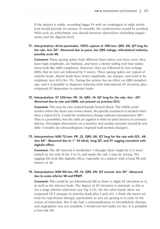 PART III: Interpretation and Comments 235
If the patient is stable, recording bigger Ps with an esophageal or right atrialv
lead would provide an answer. If unstable, DC cardioversion would be justified.
With such an arrhythmia, you should measure electrolytes (including magne-
sium) and the digoxin level.
71. Interpretation: Atrial pacemaker, 100% capture at 100/min. QRS .08, QT long for
the rate. Axis 30°. Abnormal due to pacer, low QRS voltage, inferolateral ischemia,
possibly acute MI.
Comment: These pacing spikes look different from others you have seen; they
have high amplitude, are biphasic, and have a slowly tailing end that makes
them look like QRS complexes. However, they are followed by low-voltage
QRSs that in turn are followed by T waves. These pacing spikes are typical of
unipolar leads. Bipolar leads have lower amplitude, are sharper, and tend to be
uniphasic (see ECG No. 35). Pacing the atrium has no effect on QRS morphol-
ogy, and it is possible to diagnose ischemia with inferolateral ST elevation plus
reciprocal ST depression in anterior leads.
72. Interpretation: ST 120/min. PR .16, QRS .14, QT long for the rate. Axis -20°.
Abnormal due to rate and LBBB, not present on previous ECG.
Comment: This may be rate-related bundle branch block. The LBBB could
resolve when the heart rate comes down. No specific treatment is needed other
than a repeat ECG. Could the conduction change indicate intraoperative MI?
That is a possibility, but the odds are against it with no prior history of coronary
disease. Overnight observation on a monitor and cardiac enzymes would be sen-
sible. Consider an echocardiogram (regional wall motion changes).
73. Interpretation: NSR 75/min. PR .22, QRS .08, QT long for the rate with QTc .48.
Axis 60°. Abnormal due to 1° AV block, long QT, and ST sagging consistent with
digitalis effect.
Comment: The QT interval is borderline. I thought there might be a U wave
tacked on the end of the T in V2 and made the call. I may be wrong. The
sagging STs look like digitalis effect; especially in a patient with a long PR and
history of AF.
74. Interpretation: NSR 90/min. PR .14, QRS .09, QT normal. Axis 30°. Abnormal
due to acute inferior MI and PRWP.
Comment: This could be an inferolateral MI as there is slight ST elevation in V6
as well as the inferior leads. The degree of ST elevation is minimal, so this is
not a large inferior infarction (see Fig 2.13). On the other hand, there are
reciprocal ST-T changes in anterior leads plus I and aVL. I think she meets cri-
teria for reperfusion therapy, particularly as you are getting to it early in the
course of infarction. But if she had a contraindication to thrombolytic therapy,
and angioplasty was not available, I would not feel badly for her. It is probably
a low-risk MI.
 