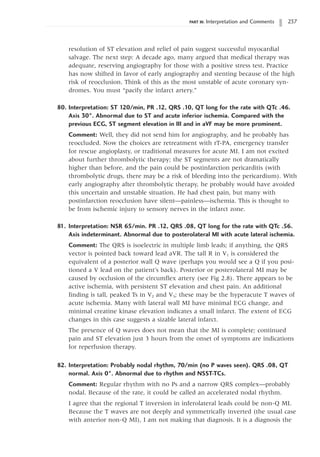 PART III: Interpretation and Comments 237
resolution of ST elevation and relief of pain suggest successful myocardial
salvage. The next step: A decade ago, many argued that medical therapy was
adequate, reserving angiography for those with a positive stress test. Practice
has now shifted in favor of early angiography and stenting because of the high
risk of reocclusion. Think of this as the most unstable of acute coronary syn-
dromes. You must “pacify the infarct artery.”
80. Interpretation: ST 120/min, PR .12, QRS .10, QT long for the rate with QTc .46.
Axis 30°. Abnormal due to ST and acute inferior ischemia. Compared with the
previous ECG, ST segment elevation in III and in aVF may be more prominent.
Comment: Well, they did not send him for angiography, and he probably has
reoccluded. Now the choices are retreatment with rT-PA, emergency transfer
for rescue angioplasty, or traditional measures for acute MI. I am not excited
about further thrombolytic therapy; the ST segments are not dramatically
higher than before, and the pain could be postinfarction pericarditis (with
thrombolytic drugs, there may be a risk of bleeding into the pericardium). With
early angiography after thrombolytic therapy, he probably would have avoided
this uncertain and unstable situation. He had chest pain, but many with
postinfarction reocclusion have silent—painless—ischemia. This is thought to
be from ischemic injury to sensory nerves in the infarct zone.
81. Interpretation: NSR 65/min. PR .12, QRS .08, QT long for the rate with QTc .56.
Axis indeterminant. Abnormal due to posterolateral MI with acute lateral ischemia.
Comment: The QRS is isoelectric in multiple limb leads; if anything, the QRS
vector is pointed back toward lead aVR. The tall R in V1 is considered the
equivalent of a posterior wall Q wave (perhaps you would see a Q if you posi-
tioned a V lead on the patient’s back). Posterior or posterolateral MI may be
caused by occlusion of the circumflex artery (see Fig 2.8). There appears to be
active ischemia, with persistent ST elevation and chest pain. An additional
finding is tall, peaked Ts in V2 and V3; these may be the hyperacute T waves of
acute ischemia. Many with lateral wall MI have minimal ECG change, and
minimal creatine kinase elevation indicates a small infarct. The extent of ECG
changes in this case suggests a sizable lateral infarct.
The presence of Q waves does not mean that the MI is complete; continued
pain and ST elevation just 3 hours from the onset of symptoms are indications
for reperfusion therapy.
82. Interpretation: Probably nodal rhythm, 70/min (no P waves seen). QRS .08, QT
normal. Axis 0°. Abnormal due to rhythm and NSST-TCs.
Comment: Regular rhythm with no Ps and a narrow QRS complex—probably
nodal. Because of the rate, it could be called an accelerated nodal rhythm.
I agree that the regional T inversion in inferolateral leads could be non-Q MI.
Because the T waves are not deeply and symmetrically inverted (the usual case
with anterior non-Q MI), I am not making that diagnosis. It is a diagnosis the
 