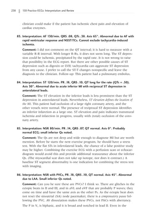 238 150 Practice ECGs: Interpretation and Review
clinician could make if the patient has ischemic chest pain and elevation of
cardiac enzymes.
83. Interpretation: AF 130/min. QRS .08, QTc .38. Axis 65°. Abnormal due to AF with
rapid ventricular response and NSST-TCs. Cannot exclude tachycardia-induced
ischemia.
Comment: I did not comment on the QT interval; it is hard to measure with a
variable R-R interval. With longer R-Rs, it does not seem long. The ST depres-
sion could be ischemic, precipitated by the rapid rate. It is not wrong to raise
that possibility in the ECG report. But there are other possible causes of ST
depression such as digoxin or LVH; tachycardia can aggravate ST depression
from any cause. I prefer to call the ST-T changes nonspecific and leave the
diagnosis to the clinician. Follow-up: This patient had a pulmonary embolus.
84. Interpretation: ST 120/min. PR .18, QRS .10, QT long for the rate (QTc = .50).
Axis 30°. Abnormal due to acute inferior MI with reciprocal ST depression in
anterolateral leads.
Comment: The ST elevation in the inferior leads is less prominent than the ST
depression in anterolateral leads. Nevertheless, ST elevation defines the location of
the MI. This patient had occlusion of a large right coronary artery, and the
other vessels were normal. The presence of reciprocal ST depression identifies
an inferior infarction as a large one. ST elevation and pain indicates transmural
ischemia and infarction in progress, usually with (total) occlusion of the coro-
nary artery.
85. Interpretation: NSR 80/min. PR .14, QRS .07, QT normal. Axis 0°. Probably
normal ECG; small inferior Qs noted.
Comment: The Qs are not deep and wide enough to diagnose MI but are worth
mention. Before he starts the new exercise program, he should have a stress
test. With the flat STs in inferolateral leads, the chance of a false positive study
may be higher. Combining the exercise ECG with a perfusion scan or echocar-
diogram would avoid this and provide additional reassurance about the inferior
Qs. (The myocardial scar does not take up isotope, nor does it contract.) A
baseline ST segment abnormality is one indication for combining the stress test
with imaging.
86. Interpretation: NSR with PVCs, PR .18, QRS .10, QT normal. Axis 45°. Abnormal
due to LAA. Small inferior Qs noted.
Comment: Can you be sure these are PVCs? I think so. There are glitches in the
ectopic beats in II and III, and in aVL and aVF that are probably P waves; they
come on time and have the same axis as the other Ps. As the ectopic beat does
not reset the sinoatrial (SA) node pacemaker, there is a compensatory pause fol-
lowing the PVC. AV dissociation makes these PVCs, not PACs with aberrancy.
The P in V1 is biphasic, and it is broad and notched in lead II. Even in the
 