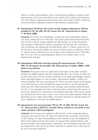 PART III: Interpretation and Comments 239
absence of other abnormalities, LAA is an important finding in a patient with
hypertension. It has been described as the earliest ECG evidence for hyperten-
sive heart disease, appearing much sooner than other signs of LVH. I would be
concerned about inadequate control of this patient’s hypertension.
87. Interpretation: SB 50/min with a burst of wide-complex tachycardia at 150/min,
probably VT. PR .36, QRS .20, QT normal. Axis 30°. Abnormal due to rhythm,
1° AV block, LBBB.
Comment: Do not let the arrhythmia—a dramatic event admittedly—distract
you from reading the rest of the ECG. The paroxysmal tachyarrhythmia looks
like VT, but I may be wrong. Without AV dissociation, an atrial arrhythmia
with aberrant conduction is always a possibility. In this case, the ventricular
rate is 150/min, the typical rate of atrial flutter with 2:1 block. Look at V2; in
the fourth to sixth beats I think you may see flutter waves at 300/min. And in
V4, the last beat is followed by a tiny P that is not conducted. But it still looks
like VT to me. Get an echocardiogram; with VT you would expect to see
depressed LV function.
88. Interpretation: NSR with ventricular pacing (AV sequential pacer), 95/min.
QRS .16, QT long for the rate (QTc .48). Abnormal due to rhythm, RBBB + LAFB
pattern in paced beats.
Comment: Most pacers that are positioned at the apex of the right ventricle
produce an LBBB complex (the RV is depolarized first, the LV last; see Fig 2.4).
As this is the rule, I do not usually comment on the QRS morphology of paced
beats, although doing so is not a mistake. This patient’s RBBB + LAFB is an
unusual finding. The wire is pacing the LV. There are a few causes of LV pacing:
(1) an RV lead may erode through the septum to the LV; (2) the pacing elec-
trode may have been positioned in the coronary sinus (which courses behind
the LV); 3) an epicardial electrode could have been screwed into the surface of
the LV (as opposed to a transvenous, intracardiac electrode). This can be sorted
out with previous ECGs and a chest x-ray. Is there an infarct pattern? With the
pacemaker as the origin of the QRS, I would be reluctant to call the inferior Q
waves significant, even with the RBBB pattern.
89. Interpretation: Low atrial pacemaker 70/min. PR .16, QRS .09, QT normal. Axis
15°. Abnormal due to NSST-TCs. Consider inferior ischemia or non-Q MI. U wave
noted, and there is QT-U prolongation.
Comment: The P waves are negative in III and aVF (a low atrial pacemaker).
Compare this with ECG No. 82. The T in lead III looks more like a non-Q MI
in this tracing, so I raise that possibility. In the absence of Qs, the diagnosis of
MI is rarely made from the ECG alone. It requires ECG, clinical history, and
enzyme changes. She needs further evaluation. Start by finding a previous ECG
for comparison. Don’t let her go home until this is worked out, as this may be
an acute coronary syndrome.
 