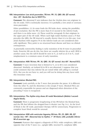 242 150 Practice ECGs: Interpretation and Review
100. Interpretation: Low atrial pacemaker, 70/min. PR .13, QRS .08, QT normal.
Axis -20°. Borderline due to NSST-TCs.
Comment: The abnormal P axis indicates that the rhythm does not originate in
the SA node; NSR is technically incorrect. It is probably a low atrial or coronary
sinus pacemaker.
Other possibilities: (1) In some leads the PR looks short, raising the possibility
of pre-excitation. But the PR is more than 0.12 second in the inferior leads,
and there is no delta wave. (2) These could be retrograde Ps that originate in
the upper part of the AV node. When such high nodal rhythms cause a P that
precedes the QRS, the PR interval is usually shorter than it is in this case. Low
atrial rhythms with negative Ps in the inferior leads are not considered clini-
cally significant. They point to no structural heart disease and have no clinical
consequences.
A potentially noteworthy finding is early transition of the R wave in precordial
leads. Posterior MI can do this, but there are usually inferior Qs as well. RVH is
another cause, but the tall R should be seen in V1, as well as an S in Vs. Lead
misplacement is a common cause of early transition.
101. Interpretation: NSR 70/min. PR .16, QRS .10, QT normal. Axis 60°. Normal ECG.
Comment: T wave inversion that is limited to V1 or to III is not considered
abnormal. Similarly, an isolated Q in III is not abnormal. I suppose that you
could comment that tiny inferior Qs are noted while still calling it a normal
ECG. But you do not have to, and you will not be doing him any favor with
this insurance exam.
102. Interpretation: Blocked PAC.
Comment: Look carefully at the T wave that precedes the pause. It is different
from the other Ts, and the distortion is the ectopic P wave. Blocked PACs are
commonly responsible for pauses and are diagnosed when distortion of the
preceding T wave is recognized.
103. Interpretation: The rhythm strip shows AV nodal Wenckebach (Mobitz I second-
degree block).
Comment: There is progressive lengthening of the PR before the blocked beat,
and the PR that follows the dropped beat is shorter (see Fig 1.6.). As the level
of block is the AV node, pacemaker therapy will be unnecessary. Progression to
complete heart block would be unusual.
104. Interpretation: NSR with ventricular bigeminy 90/min. PR .23, QRS .08, QT
normal. Axis -40°. Abnormal due to rhythm, 1° AV block, LAD, probable inferior
MI of uncertain age.
Comment: Features that support a diagnosis of PVCs: wide complexes, QRS axis
opposite that of the T wave (i.e., upright QRS, inverted T), uniphasic QRS.
 