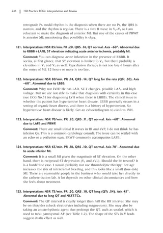 246 150 Practice ECGs: Interpretation and Review
retrograde Ps, nodal rhythm is the diagnosis when there are no Ps, the QRS is
narrow, and the rhythm is regular. There is a tiny R wave in V2–V4 so I am
reluctant to make the diagnosis of anterior MI. But one of the causes of PRWP
is anterior MI; mentioning that possibility is okay.
121. Interpretation: NSR 85/min. PR .20, QRS .14, QT normal. Axis -60°. Abnormal due
to RBBB + LAFB, ST elevation indicating acute anterior ischemia, probably MI.
Comment: You can diagnose acute infarction in the presence of RBBB. It
seems, at first glance, that ST elevation is limited to V2, but there probably is
elevation in V1 and V3 as well. Reperfusion therapy is not too late 6 hours after
the onset of MI; 12 hours or more is too late.
122. Interpretation: NSR 80/min. PR .14, QRS .14, QT long for the rate (QTc .50). Axis
-60°. Abnormal due to LBBB.
Comment: Why not LVH? He has LAD, ST-T changes, possible LAA, and high
voltage. But we are not able to make that diagnosis with certainty in this case
(see ECG No.31 for diagnosing LVH when there is LBBB). The clinical issue is
whether the patient has hypertensive heart disease. LBBB generally occurs in a
setting of organic heart disease, and there is a history of hypertension. So
hypertensive heart disease is likely. Get an echocardiogram to confirm LVH.
123. Interpretation: NSR 70/min. PR .20, QRS .1
1, QT normal. Axis -60°. Abnormal
due to LAFB and PRWP.
Comment: There are small initial R waves in III and aVF; I do not think he has
inferior Qs. This is a common cardiology consult. The issue can be settled with
an echo or a perfusion scan. PRWP commonly accompanies LAFB.
124. Interpretation: NSR 65/min. PR .18, QRS .10, QT normal. Axis 70°. Abnormal due
to acute inferior MI.
Comment: It is a small MI given the magnitude of ST elevation. On the other
hand, there is reciprocal ST depression (V2 and aVL). Should she be treated? It
is a borderline case. I would probably not use thrombolytic therapy; her age
increases the risk of intracranial bleeding, and this looks like a small (low-risk)
MI. There are reasonable people in the business who would take her directly to
the catheterization lab. A lot depends on other clinical circumstances and how
she feels about treatment.
125. Interpretation: NSR 75/min. PR .20, QRS .10, QT long (QTc .54). Axis 45°.
Abnormal due to long QT and NSST-TCs.
Comment: The QT interval is clearly longer than half the RR interval. She may
be on thiazides (check electrolytes including magnesium). She may also be
taking an antiarrhythmic agent that prolongs the QT, such as sotalol, which is
used to treat paroxysmal AF (see Table 1.2). The shape of the STs in V leads
suggest ditalis effect as well.
 