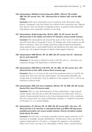 PART III: Interpretation and Comments 247
126. Interpretation: Multifocal atrial tachycardia (MAT), 130/min. PR variable.
QRS .08, QT normal. Axis -30°. Abnormal due to rhythm, LAD, and low QRS
voltage.
Comment: MAT most commonly occurs in patients with obstructive lung
disease. Verapamil is the first choice for control of the ventricular rate. Digoxin
may also be used, but beware of digitalis toxicity, as patients with obstructive
lung disease seem especially sensitive to the drug.
127. Interpretation: Nodal bradycardia, 50/min. QRS .10, QT normal. Axis 20°.
Abnormal due to the rhythm and inferior ST elevation; cannot exclude ischemia.
Comment: The sharp glitch just beyond the peak of the T wave in leads II, III,
and aVF looks like a retrograde P wave. ST changes after heart surgery are dif-
ficult to interpret. They are usually caused by surgery-induced pericarditis;
many patients have a pericardial friction rub during the few days after surgery.
In this case, the isolated changes in inferior leads appear ischemic.
128. Interpretation: NSR 80/min. PR .16, QRS .08, QT normal. Axis 45°. Abnormal
due to acute lateral MI.
Comment: ST elevation is limited to leads I and aVL and V4–6, and there are
reciprocal changes (ST depression) in inferior leads.
129. Interpretation: NSR 90/min with PVCs. PR .16, QRS .10, QT normal. Axis -50°.
Abnormal due to LAA, LAFB, anterior MI of uncertain age.
Comment: There is a P wave at the end of the premature beat in I and II; the
ectopic beat does not reset the atrial rhythm. AV dissociation identifies the
ectopic beat as ventricular. LAA: in addition to the negative P in V1, the Ps are
notched in inferior leads.
130. Interpretation: NSR with sinus arrhythmia, 80/min. PR .10, QRS .08, QT normal.
Normal ECG; short PR interval noted.
Comment: This is a nice demonstration of sinus arrhythmia, a sign of good
cardiac health. She also has a short PR interval but no delta wave. This is a
variant of preexcitation known as the Lown-Ganong-Levine (LGL) syndrome.
The LGL variant does not cause arrhythmias (Chapter 1). Isolated T inversion
in III and/or V1 is a normal finding.
131. Interpretation: ST 1
10/min. PR .18, QRS .08, QT normal (QTc .43). Axis -10°.
Abnormal due to ST elevation in anterolateral leads and diffuse PR depression;
probable pericarditis, but cannot exclude ischemia. Clinical correlation needed.
Small inferior Qs noted.
Comment: The STs have a (normal) upwardly concave shape, and there is ST
elevation in multiple vascular distributions. Furthermore, there may be PR
segment depression in I, II and V2–5; compare the segment to the baseline
before the P wave (see Fig 2.15). Pericarditis is likely. Take a careful history
 