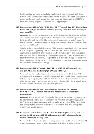 PART III: Interpretation and Comments 249
Dual-chamber pacing is particularly good for this elderly patient with heart
failure. She is able to raise her heart rate with exercise, and atrial contraction is
preserved. Loss of atrial contraction may cause cardiac output to fall 20% or
more in a setting of poor LV function or LV hypertrophy.
135. Interpretation: NSR 80/min. PR .18, QRS .08, QT normal. Axis 85°. Abnormal due
to low QRS voltage, inferolateral ischemia, probably acute MI. Cannot exclude pre-
vious septal MI.
Comment: As the ST elevation involves multiple vascular distributions (inferior
and lateral), could this be pericarditis? There is no PR segment depression (see
ECG No. 131 and Fig 2.15). The reciprocal ST depression in aVL, V1, and V2
makes ischemia the likely diagnosis (reciprocal changes are not seen with peri-
carditis; see Table 2.4).
Should he have thrombolytic therapy? The absolute magnitude of ST elevation
is not that great, suggesting this is a small MI. But there is reciprocal ST
depression, a marker of larger inferior MI. ST elevation in V5 and V6 suggests
that this man’s right coronary artery supplies a portion of the lateral as well as
the inferior wall. On balance, I suspect this is a large MI. At age 56, he should
have reperfusion therapy. If there is doubt about pericarditis, angioplasty would
be safer than thrombolytic therapy.
136. Interpretation: NSR 95/min with PVCs. PR .18, QRS .10, QT long (QTc .48).
Axis 20°. Abnormal due to long QT, LAA, and NSST-TCs.
Comment: As he was having chest pain at the time of the ECG, the ST-T
changes could be ischemic (a clinical diagnosis). You can be more certain about
ischemia by comparing this with an ECG taken later, after resolution of chest
pain. He also was in pulmonary edema. After diuresis, the LAA resolved; these
P wave changes may vary with left atrial pressure.
137. Interpretation: NSR 80/min. PR variable from .06 to .12, QRS variable
from .06 to .10, QT normal. Axis variable. Abnormal due to intermittent
pre-excitation.
Comment: I have mentioned that conduction across an accessory pathway may
be intermittent. In this case it seems to vary with the respiratory cycle. Note
the T wave changes that appear with the delta wave; it should be no surprise
that changing the sequence of ventricular activation may also change the
sequence of repolarization.
138. Interpretation: NSR 70/min with Mobitz I, 2° AV block (Wenckebach) and 4:3
conduction. PR variable, QRS .08, QT normal. Axis -10°. Abnormal due to
rhythm, inferior MI, possibly acute.
Comment: If we had serial ECGs for comparison, we would call this inferior MI
with evolutionary changes rather than acute MI. There is some residual ST
 
