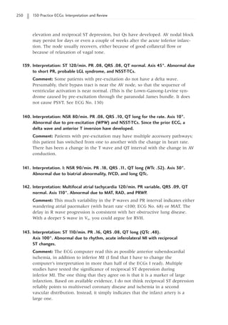 250 150 Practice ECGs: Interpretation and Review
elevation and reciprocal ST depression, but Qs have developed. AV nodal block
may persist for days or even a couple of weeks after the acute inferior infarc-
tion. The node usually recovers, either because of good collateral flow or
because of relaxation of vagal tone.
139. Interpretation: ST 120/min. PR .08, QRS .08, QT normal. Axis 45°. Abnormal due
to short PR, probable LGL syndrome, and NSST-TCs.
Comment: Some patients with pre-excitation do not have a delta wave.
Presumably, their bypass tract is near the AV node, so that the sequence of
ventricular activation is near normal. (This is the Lown-Ganong-Levine syn-
drome caused by pre-excitation through the paranodal James bundle. It does
not cause PSVT. See ECG No. 130)
140. Interpretation: NSR 80/min. PR .08, QRS .10, QT long for the rate. Axis 10°.
Abnormal due to pre-excitation (WPW) and NSST-TCs. Since the prior ECG, a
delta wave and anterior T inversion have developed.
Comment: Patients with pre-excitation may have multiple accessory pathways;
this patient has switched from one to another with the change in heart rate.
There has been a change in the T wave and QT interval with the change in AV
conduction.
141. Interpretation. I: NSR 90/min. PR .18, QRS .1
1, QT long (WTc .52). Axis 30°.
Abnormal due to biatrial abnormality, IVCD, and long QTc.
142. Interpretation: Multifocal atrial tachycardia 120/min. PR variable, QRS .09, QT
normal. Axis 1
10°. Abnormal due to MAT, RAD, and PRWP.
Comment: This much variability in the P waves and PR interval indicates either
wandering atrial pacemaker (with heart rate 100; ECG No. 68) or MAT. The
delay in R wave progression is consistent with her obstructive lung disease.
With a deeper S wave in V6, you could argue for RVH.
143. Interpretation: ST 1
10/min. PR .16, QRS .08, QT long (QTc .48).
Axis 100°. Abnormal due to rhythm, acute inferolateral MI with reciprocal
ST changes.
Comment: The ECG computer read this as possible anterior subendocardial
ischemia, in addition to inferior MI (I find that I have to change the
computer’s interpretation in more than half of the ECGs I read). Multiple
studies have tested the significance of reciprocal ST depression during
inferior MI. The one thing that they agree on is that it is a marker of large
infarction. Based on available evidence, I do not think reciprocal ST depression
reliably points to multivessel coronary disease and ischemia in a second
vascular distribution. Instead, it simply indicates that the infarct artery is a
large one.
 