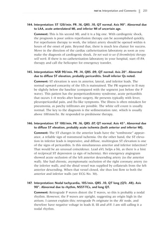 PART III: Interpretation and Comments 251
144. Interpretation: ST 120/min. PR .16, QRS .10, QT normal. Axis 90°. Abnormal due
to LAA, acute anterolateral MI, and inferior MI of uncertain age.
Comment: This is his second MI, and it is a big one. With cardiogenic shock,
the prognosis is poor unless reperfusion therapy can be accomplished quickly.
For reperfusion therapy to work, the infarct artery should be opened within 6
hours of the onset of pain. Beyond that, there is much less chance for success.
Move in the direction of the cardiac catheterization laboratory as soon as you
make the diagnosis of cardiogenic shock. Do not wait to see if thrombolytic therapy
will work. If there is no catheterization laboratory in your hospital, start rT-PA
therapy and call the helicopter for emergency transfer.
145. Interpretation: NSR 90/min. PR .14, QRS .09, QT normal. Axis 20°. Abnormal
due to diffuse ST elevation, probably pericarditis. Small inferior Qs noted.
Comment: ST elevation is seen in anterior, lateral, and inferior leads. The
normal upward concavity of the STs is maintained. The PR segment in II may
be slightly below the baseline (compared with the segment just before the P
wave). This patient has the postpericardiotomy syndrome, acute pericarditis
that occurs 1–4 weeks after heart surgery. He presents typically with fever,
pleuropericardial pain, and flu-like symptoms. The illness is often mistaken for
pneumonia, as patchy infiltrates are possible. The white cell count is usually
normal. The key to the diagnosis is the sedimentation rate, which is usually
above 100mm/hr. He responded to prednisone therapy.
146. Interpretation: ST 100/min, PR .16, QRS .07, QT normal. Axis 45°. Abnormal due
to diffuse ST elevation, probably acute ischemia (both anterior and inferior MI).
Comment: The ST changes in the anterior leads have the “tombstone” appear-
ance, a reliable sign of transmural ischemia. On the other hand, the ST eleva-
tion in inferior leads is impressive, and diffuse, multiregion ST elevation is one
of the signs of pericarditis. Is this simultaneous anterior and inferior infarction?
That would be an unusual coincidence. Lead aVL helps a bit, as there is a hint
of reciprocal ST depression (a sign of ischemia). Her emergency angiogram
showed acute occlusion of the left anterior descending artery (to the anterior
wall). She had chronic, asymptomatic occlusion of the right coronary artery (to
the inferior wall), and the distal vessel was supplied by collaterals from the left
anterior descending. When that vessel closed, she thus lost flow to both the
anterior and inferior walls (see ECG No. 30).
147. Interpretation: Nodal tachycardia, 105/min. QRS .10, QT long (QTc .48). Axis
90°. Abnormal due to rhythm, NSST-TCs, and long QT.
Comment: Retrograde P waves distort the T waves, so this is probably a nodal
rhythm. However, the P waves are upright, suggesting an origin high in the
atrium. I cannot explain this; retrograde Ps originate in the AV node, and
therefore have negative voltage in leads II, III and aVF. I am still calling it a
nodal rhythm.
 