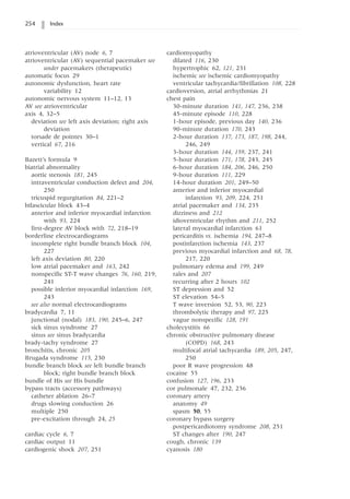 254 Index
atrioventricular (AV) node 6, 7
atrioventricular (AV) sequential pacemaker see
under pacemakers (therapeutic)
automatic focus 29
autonomic dysfunction, heart rate
variability 12
autonomic nervous system 11–12, 13
AV see atrioventricular
axis 4, 32–5
deviation see left axis deviation; right axis
deviation
torsade de pointes 30–1
vertical 67, 216
Bazett’s formula 9
biatrial abnormality
aortic stenosis 181, 245
intraventricular conduction defect and 204,
250
tricuspid regurgitation 84, 221–2
bifascicular block 43–4
anterior and inferior myocardial infarction
with 93, 224
first-degree AV block with 72, 218–19
borderline electrocardiograms
incomplete right bundle branch block 104,
227
left axis deviation 80, 220
low atrial pacemaker and 163, 242
nonspecific ST-T wave changes 76, 160, 219,
241
possible inferior myocardial infarction 169,
243
see also normal electrocardiograms
bradycardia 7, 11
junctional (nodal) 183, 190, 245–6, 247
sick sinus syndrome 27
sinus see sinus bradycardia
brady-tachy syndrome 27
bronchitis, chronic 205
Brugada syndrome 115, 230
bundle branch block see left bundle branch
block; right bundle branch block
bundle of His see His bundle
bypass tracts (accessory pathways)
catheter ablation 26–7
drugs slowing conduction 26
multiple 250
pre-excitation through 24, 25
cardiac cycle 6, 7
cardiac output 11
cardiogenic shock 207, 251
cardiomyopathy
dilated 116, 230
hypertrophic 62, 121, 231
ischemic see ischemic cardiomyopathy
ventricular tachycardia/fibrillation 108, 228
cardioversion, atrial arrhythmias 21
chest pain
30-minute duration 141, 147, 236, 238
45-minute episode 110, 228
1-hour episode, previous day 140, 236
90-minute duration 170, 243
2-hour duration 137, 173, 187, 198, 244,
246, 249
3-hour duration 144, 159, 237, 241
5-hour duration 171, 178, 243, 245
6-hour duration 184, 206, 246, 250
9-hour duration 111, 229
14-hour duration 201, 249–50
anterior and inferior myocardial
infarction 93, 209, 224, 251
atrial pacemaker and 134, 235
dizziness and 212
idioventricular rhythm and 211, 252
lateral myocardial infarction 61
pericarditis vs. ischemia 194, 247–8
postinfarction ischemia 143, 237
previous myocardial infarction and 68, 78,
217, 220
pulmonary edema and 199, 249
rales and 207
recurring after 2 hours 102
ST depression and 52
ST elevation 54–5
T wave inversion 52, 53, 90, 223
thrombolytic therapy and 97, 225
vague nonspecific 128, 191
cholecystitis 66
chronic obstructive pulmonary disease
(COPD) 168, 243
multifocal atrial tachycardia 189, 205, 247,
250
poor R wave progression 48
cocaine 55
confusion 127, 196, 233
cor pulmonale 47, 232, 236
coronary artery
anatomy 49
spasm 50, 55
coronary bypass surgery
postpericardiotomy syndrome 208, 251
ST changes after 190, 247
cough, chronic 139
cyanosis 180
 