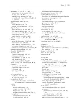 Index 255
delta wave 24, 25, 26, 95, 224–5
intermittent pre-excitation 200, 249
in later ECG 203, 250
pre-excitation without 202, 250
vs. left bundle branch block 129, 233–4
vs. Q waves 61, 62
depolarization, wave of 4–6, 7
diabetes
atrial fibrillation 92, 223
poor R wave progression 112, 229
digitalis effect
atrial fibrillation 75, 100, 219, 226
first-degree AV block and 136, 235
paroxysmal atrial fibrillation 188, 246
sinus bradycardia 113, 229
small inferior Qs and 117, 230
digitalis toxicity 15, 127, 223, 233
digoxin
atrial fibrillation and 74, 125, 219, 232
atrial flutter and 172, 243
nodal rhythm and long QTc 87, 222–3
obstructive lung disease and 247
wandering atrial pacemaker and 131, 234
dilated cardiomyopathy 116, 230
diuretics 132, 223, 234
dizziness 109
cardiomyopathy and 108, 228
chest pain and 212
not explained by ECG 81, 221
one week history 130
palpitations and 96, 150, 239
drugs, causing ECG abnormalities 10, 32
dyspnea
chest pain and 178, 245
cough and ankle edema 139
exertional 123
pleurisy and 146, 238
early repolarization
borderline ECG 169, 243
ST elevation 55, 69, 217
ectopic beats 21, 29
see also premature atrial contractions;
premature ventricular contractions
edema
ankle
cough and dyspnea 139
emphysema and 122, 231–2
fatigue and 101, 226
obstructive lung disease and 168, 243
peripheral
chronic lung disease and 47
systolic murmur with 84
pulmonary see pulmonary edema
Eisenmenger syndrome 180, 245
electrocardiogram (ECG) 35
borderline see borderline electrocardiograms
comparison with previous 240
intervals 7–10
normal see normal electrocardiograms
protocol for reading 3, 4
rate see heart rate
rhythm see rhythm
as voltmeter 4–6
emphysema 85, 222
ankle edema with 122, 231–2
see also chronic obstructive pulmonary
disease
erythromycin 106, 107, 228
Estes scoring system, left ventricular
hypertrophy 45, 46
exercise program, new 148, 238
fascicles 43
fascicular blocks 43–4
left anterior see left anterior fascicular block
left posterior 43, 195, 248
fatigue 18, 89, 101, 123
fever 86, 202, 205, 208
fusion beat 24
H spike 16
heart block 12–18
with acute myocardial infarction 18, 19
complete (third-degree), AV dissociation
and 101, 226
drugs/metabolic conditions causing 32
fascicular 43
first-degree 13
His bundle recordings 16
infranodal 12, 13, 15, 17–18
nodal see atrioventricular block
second-degree 13–15
Mobitz I (Wenckebach) see Mobitz I block
Mobitz II block see Mobitz II block
third-degree (complete) 17–18
see also left bundle branch block; right
bundle branch block
heart failure
AV sequential pacemaker 197, 248–9
congestive
previous myocardial infarction and 192,
247
sinus tachycardia 11, 123, 232
dilated cardiomyopathy 116, 230
inferolateral myocardial infarction 83, 221
 