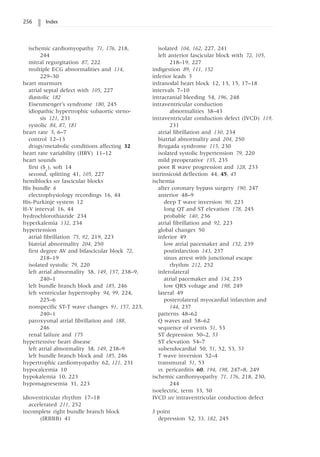 256 Index
ischemic cardiomyopathy 71, 176, 218,
244
mitral regurgitation 87, 222
multiple ECG abnormalities and 114,
229–30
heart murmurs
atrial septal defect with 105, 227
diastolic 182
Eisenmenger’s syndrome 180, 245
idiopathic hypertrophic subaortic steno-
sis 121, 231
systolic 84, 87, 181
heart rate 5, 6–7
control 12–13
drugs/metabolic conditions affecting 32
heart rate variability (HRV) 11–12
heart sounds
first (S1
), soft 14
second, splitting 41, 105, 227
hemiblocks see fascicular blocks
His bundle 6
electrophysiology recordings 16, 44
His-Purkinje system 12
H-V interval 16, 44
hydrochlorothiazide 234
hyperkalemia 132, 234
hypertension
atrial fibrillation 75, 92, 219, 223
biatrial abnormality 204, 250
first degree AV and bifascicular block 72,
218–19
isolated systolic 79, 220
left atrial abnormality 38, 149, 157, 238–9,
240–1
left bundle branch block and 185, 246
left ventricular hypertrophy 94, 99, 224,
225–6
nonspecific ST-T wave changes 91, 157, 223,
240–1
paroxysmal atrial fibrillation and 188,
246
renal failure and 175
hypertensive heart disease
left atrial abnormality 38, 149, 238–9
left bundle branch block and 185, 246
hypertrophic cardiomyopathy 62, 121, 231
hypocalcemia 10
hypokalemia 10, 223
hypomagnesemia 31, 223
idioventricular rhythm 17–18
accelerated 211, 252
incomplete right bundle branch block
(IRBBB) 41
isolated 104, 162, 227, 241
left anterior fascicular block with 72, 105,
218–19, 227
indigestion 89, 111, 152
inferior leads 5
infranodal heart block 12, 13, 15, 17–18
intervals 7–10
intracranial bleeding 54, 196, 248
intraventricular conduction
abnormalities 38–43
intraventricular conduction defect (IVCD) 119,
231
atrial fibrillation and 130, 234
biatrial abnormality and 204, 250
Brugada syndrome 115, 230
isolated systolic hypertension 79, 220
mild preoperative 135, 235
poor R wave progression and 128, 233
intrinsicoid deflection 44, 45, 45
ischemia
after coronary bypass surgery 190, 247
anterior 48–9
deep T wave inversion 90, 223
long QT and ST elevation 178, 245
probable 140, 236
atrial fibrillation and 92, 223
global changes 50
inferior 49
low atrial pacemaker and 152, 239
postinfarction 143, 237
sinus arrest with junctional escape
rhythm 212, 252
inferolateral
atrial pacemaker and 134, 235
low QRS voltage and 198, 249
lateral 49
posterolateral myocardial infarction and
144, 237
patterns 48–62
Q waves and 58–62
sequence of events 51, 53
ST depression 50–2, 53
ST elevation 54–7
subendocardial 50, 51, 52, 53, 53
T wave inversion 52–4
transmural 51, 53
vs. pericarditis 60, 194, 198, 247–8, 249
ischemic cardiomyopathy 71, 176, 218, 230,
244
isoelectric, term 33, 50
IVCD see intraventricular conduction defect
J point
depression 52, 53, 182, 245
 