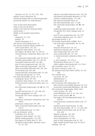Index 257
elevation 69, 82, 115, 217, 221, 230
jugular venous distension 84
junctional bradycardia see nodal bradycardia
junctional rhythm see nodal rhythm
LAA see left atrial abnormality
LAD see left axis deviation
LAFB see left anterior fascicular block
lateral leads 5
LBBB see left bundle branch block
leads
misplaced 213, 252
polarity 39
spatial orientation 4, 5
left anterior descending artery 49
left anterior fascicular block (LAFB) 43
atrial septal defect 105, 227
congestive heart failure 192, 247
first-degree AV block with 72, 218–19
intraventricular conduction defect and 119,
231
left ventricular hypertrophy and 99, 225–6
multiple abnormalities and 114, 229–30
myocardial infarction and 154, 240
poor R wave progression and 128, 233
right ventricular hypertrophy 168, 243
silent myocardial infarction and 186, 246
ST elevation and 184, 246
supraventricular tachycardia with 70, 218
ventricular pacing and 151, 239
left atrial abnormality (LAA) 37, 38
cardiogenic shock 207, 251
congestive heart failure 123, 192, 232, 247
intraventricular conduction defect and 119,
231
left ventricular hypertrophy 44, 45, 45, 175,
244
long QT interval and 77, 120, 220, 231
mitral regurgitation 87, 222
nonspecific ST-T wave changes and 157,
240–1
premature ventricular contractions and 149,
238–9
pulmonary edema and 199, 249
right ventricular hypertrophy and 122,
231–2
sinus bradycardia and 113, 229
left axis deviation (LAD)
borderline ECG 80, 220
congestive heart failure 123, 232
dilated cardiomyopathy 116, 230
first-degree AV block with 97, 225
idiopathic hypertrophic subaortic steno-
sis 121, 231
inferior myocardial infarction and 158, 241
inferolateral myocardial infarction 83, 221
ischemic cardiomyopathy 176, 244
left anterior fascicular block 43
left atrial abnormality and 77, 220
left ventricular hypertrophy 44, 45, 185,
246
multifocal atrial tachycardia 189, 247
nonspecific ST-T wave changes with 65,
216
poor R wave progression and 112, 229
ventricular bigeminy and 167, 242–3
left bundle branch 6, 43
left bundle branch block (LBBB) 41–3
left ventricular hypertrophy 44, 94, 185,
224, 246
long QT interval and 120, 231
reperfusion therapy and 174, 244
sinus bradycardia and 150, 239
sinus tachycardia and 135, 235
vs. intraventricular conduction defect 119,
231
vs. pre-excitation 129, 233–4
Wenckebach block and 173, 244
wide-complex tachycardia and 133, 234–5
left circumflex artery 49, 237
left main (coronary) artery 49
left posterior fascicular block (LPFB) 43, 195,
248
left ventricle (LV)
aneurysm 89, 223
depolarization 6
strain pattern 44
left ventricular (LV) dysfunction 30
after anterior myocardial infarction 89, 223
ventricular tachycardia/fibrillation 108, 228
left ventricular hypertrophy (LVH) 44–6
aortic stenosis 181, 245
atrial fibrillation and 75, 92, 219, 223
Estes scoring system 45, 46
first degree AV and bifascicular block 72,
218–19
intraventricular conduction defect and 119,
231
isolated systolic hypertension 79, 220
left atrial abnormality 38, 77, 175, 220, 244
left bundle branch block and 44, 94, 185,
224, 246
Marfan syndrome 182, 245
mild hypertension 91, 223
mitral regurgitation 87, 222
poor R wave progression and 81, 221
right bundle branch block and 99, 225–6
lethargy 180, 196
 
