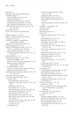 258 Index
limb leads 5
long QT see QT interval prolongation
low QRS voltage 47
atrial pacemaker and 134, 235
cardiac amyloidosis 49
inferolateral ischemia and 198, 249
multifocal atrial tachycardia 189, 247
right ventricular hypertrophy 139, 236
Lown-Ganong-Levine (LGL) syndrome 193,
202, 247, 250
LV see left ventricle
LVH see left ventricular hypertrophy
Marfan syndrome 182, 245
MAT see multifocal atrial tachycardia
memory loss 73, 219
metabolic conditions, causing ECG
abnormalities 10, 32
millivolt (mV) calibration marker 4, 5
mitral regurgitation 87, 222
Mobitz I (Wenckebach) block 14–15, 16
with 4:3 conduction 201, 249–50
after reperfusion therapy 174, 244
inferior myocardial infarction and 166, 173,
242, 244
Mobitz II block 15, 16
morphologic changes 37–62, 38–44
atrial abnormalities 37–8
delayed or poor R wave progression 47, 48
intraventricular conduction
abnormalities 38–44
low QRS voltage 47, 49
patterns of ischemia and infarction 48–62
ventricular hypertrophy 44–6
multifocal atrial tachycardia (MAT) 27–8, 189,
205, 247, 250
murmurs see heart murmurs
myocardial infarction (MI) 48–62
anterior 48–9
atrial fibrillation and 100, 226
congestive heart failure and 123, 192, 232,
247
heart block with 18, 19
heart failure and 71, 218
inferior infarction with 93, 209, 224, 251
long QT and ST elevation 178, 245
peri-infarction block 195, 248
with persistent ST elevation 89, 223
right bundle branch block and 184, 246
ST elevation 57
supraventricular tachycardia and 70, 218
uncertain age 161, 241
vs. septal 68, 217
anterolateral 49
accelerated idioventricular rhythm
and 211, 252
cardiogenic shock 207, 251
QT prolongation and 102, 226–7
right bundle branch block and 126,
232–3
tissue plasminogen activator therapy 103,
227
complete vs. incomplete 60
evolution 58–60
extension 60
heart block with 18, 19
inferior 49
anterior infarction with 93, 209, 224,
251
atrial fibrillation and 92, 223
borderline ECG 169, 243
first-degree AV block and 167, 242–3
heart block with 18, 19
nonspecific ST-T wave changes and 82,
158, 221, 241
poor R wave progression and 81, 137,
221, 235
reciprocal ST depression and 147, 238
reperfusion therapy 171, 243
sinus bradycardia and 141, 236
ST elevation 56
thrombolytic therapy 142, 187, 236–7,
246
of uncertain age 67, 216–17
Wenckebach block and 166, 173, 201, 242,
244, 249–50
inferolateral 49
accelerated junctional rhythm 159, 241
atrial fibrillation and 130, 234
first degree AV block and 83, 221
idiopathic hypertrophic subaortic stenosis
and 121, 231
reciprocal ST depression and 206, 250
ST elevation 56
lateral wall 49, 60–1, 191, 247
possible 99, 225–6
non-ST elevation (non-Q; subendocardial)
see non-ST elevation myocardial
infarction
posterolateral, with acute lateral
ischemia 144, 237
previous
ischemic cardiomyopathy 176, 244
junctional bradycardia and 183, 245–6
large second infarction 207, 251
new ST depression after 68, 217
nonspecific ST-T wave changes 78, 117,
220, 230
 