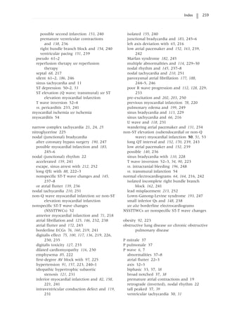 Index 259
possible second infarction 153, 240
premature ventricular contractions
and 138, 236
right bundle branch block and 154, 240
ventricular pacing 151, 239
pseudo 61–2
reperfusion therapy see reperfusion
therapy
septal 68, 217
silent 61–2, 186, 246
sinus tachycardia and 11
ST depression 50–2, 53
ST elevation (Q wave; transmural) see ST
elevation myocardial infarction
T wave inversion 52–4
vs. pericarditis 233, 241
myocardial ischemia see ischemia
myocarditis 54
narrow complex tachycardia 21, 24, 25
nitroglycerine 225
nodal (junctional) bradycardia
after coronary bypass surgery 190, 247
possible myocardial infarction and 183,
245–6
nodal (junctional) rhythm 22
accelerated 159, 241
escape, sinus arrest with 212, 252
long QTc with 88, 222–3
nonspecific ST-T wave changes and 145,
237–8
or atrial flutter 139, 236
nodal tachycardia 210, 251
non-Q wave myocardial infarction see non-ST
elevation myocardial infarction
nonspecific ST-T wave changes
(NSSTTWCs) 52
anterior myocardial infarction and 71, 218
atrial fibrillation and 125, 146, 232, 238
atrial flutter and 172, 243
borderline ECGs 76, 160, 219, 241
digitalis effect 75, 100, 117, 136, 219, 226,
230, 235
digitalis toxicity 127, 233
dilated cardiomyopathy 116, 230
emphysema 85, 222
first-degree AV block with 97, 225
hypertension 91, 157, 223, 240–1
idiopathic hypertrophic subaortic
stenosis 121, 231
inferior myocardial infarction and 82, 158,
221, 241
intraventricular conduction defect and 119,
231
isolated 155, 240
junctional bradycardia and 183, 245–6
left axis deviation with 65, 216
low atrial pacemaker and 152, 163, 239,
242
Marfan syndrome 182, 245
multiple abnormalities and 114, 229–30
nodal rhythm and 145, 237–8
nodal tachycardia and 210, 251
paroxysmal atrial fibrillation 177, 188,
244–5, 246
poor R wave progression and 112, 128, 229,
233
pre-excitation and 202, 203, 250
previous myocardial infarction 78, 220
pulmonary edema and 199, 249
sinus bradycardia and 113, 229
sinus tachycardia and 66, 216
U wave and 118, 231
wandering atrial pacemaker and 131, 234
non-ST elevation (subendocardial or non-Q
wave) myocardial infarction 50, 51, 53
long QT interval and 152, 170, 239, 243
low atrial pacemaker and 152, 239
possible 140, 236
sinus bradycardia with 110, 228
T wave inversion 52–3, 54, 90, 223
vs. intracranial bleeding 196, 248
vs. transmural infarction 54
normal electrocardiograms 64, 164, 216, 242
isolated incomplete right bundle branch
block 162, 241
lead misplacement 213, 252
Lown-Ganong-Levine syndrome 193, 247
small inferior Qs and 148, 238
see also borderline electrocardiograms
NSSTTWCs see nonspecific ST-T wave changes
obesity 92, 223
obstructive lung disease see chronic obstructive
pulmonary disease
P mitrale 37
P pulmonale 37
P wave 6, 7
abnormalities 37–8
atrial flutter 22–3
axis 32–3
biphasic 33, 37, 38
broad notched 37, 38
premature atrial contractions and 19
retrograde (inverted), nodal rhythm 22
tall peaked 37, 39
ventricular tachycardia 30, 31
 