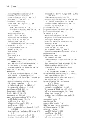 260 Index
wandering atrial pacemaker 27–8
pacemaker (intrinsic cardiac) 6
auxiliary, in heart block 12–13, 17–18
low atrial 152, 163, 239, 242
pacemakers (therapeutic)
atrial, with 100% capture 134, 235
AV sequential
with 100% capture 98, 225
and ventricular pacing 109, 151, 197, 228,
239, 248–9
bradyarrhythmias 27
Mobitz I block 166, 242
ventricular, atrial flutter 86, 222
pacing spikes 98, 109, 225, 228
unipolar leads 134, 235
PACs see premature atrial contractions
palpitations 129, 167, 177
dizziness and 96, 150, 239
history of 200, 202
intermittent 95
paper, ECG 5
dimensions 4, 6
“speed” 6
paroxysmal supraventricular tachycardia
(PSVT) 20–2
with aberrant infranodal conduction 29
vs. ventricular tachycardia 24–6
Wolf-Parkinson-White syndrome 24, 26
pauses 19, 20, 165, 242
pericarditis
accelerated junctional rhythm 159, 241
after coronary bypass surgery 247
global ST segment and T wave changes 50,
54
postpericardiotomy syndrome 208, 251
ST segment elevation 55, 58
vs. ischemia 60, 194, 198, 247–8, 249
vs. myocardial infarction 233, 241
peri-infarction block 195, 248
phenothiazines 228, 245
pleurisy 146, 198, 208, 238
pneumonia 202, 203, 208
poor R wave progression (PRWP) 47, 48
atrial fibrillation and 130, 234
atrial septal defect 105, 227
dilated cardiomyopathy 116, 230
emphysema 85, 222
inferior myocardial infarction and 81, 137,
221, 235
intraventricular conduction defect and 119,
231
junctional bradycardia and 183, 245–6
multiple abnormalities and 114, 229–30
nonspecific ST-T wave changes and 112, 128,
229, 233
obstructive lung disease 205, 250
previous myocardial infarction and 153, 240
QTU interval prolongation and 81, 221
silent myocardial infarction and 186, 246
tricuspid regurgitation 84, 221–2
posterior fascicle 43
postpericardiotomy syndrome 208, 251
potassium supplements 132, 234
PR interval 6, 7–8
depression, pericarditis 55, 58
drugs/metabolic conditions affecting 10
first-degree AV block 13
nodal and infranodal partitioning 16
prolonged 8, 10
second-degree AV block 14, 15
short 193, 202, 247, 250
soft first heart sound (S1
) and 14
Wolff-Parkinson-White syndrome 24, 25, 26
precordial leads 5
pre-excitation 24–7, 95, 224–5
intermittent 200, 249
Lown-Ganong-Levine variant 193, 202, 247,
250
with multiple accessory pathways 203, 250
pseudoinfarction pattern 61, 62
syndrome see Wolff-Parkinson-White
syndrome
vs. left bundle branch block 129, 233–4
premature atrial contractions (PACs) 19–20
with aberrant conduction 29
anterior ischemia or infarction 178, 245
blocked 19, 20, 165, 242
premature ventricular contractions
(PVCs) 28–30
atrial fibrillation 74, 219
congestive heart failure 192, 247
first-degree AV block and 167, 242–3
left atrial abnormality and 149, 238–9
mitral regurgitation 87, 222
previous myocardial infarction and 138,
236
Prinzmetal’s angina 55
procainamide 26
protocol, ECG reading 3, 4
PRWP see poor R wave progression
psychiatric patient 179, 245
pulmonary edema
atrial fibrillation 92, 223
atrial flutter 124, 232
chest pain and 199, 249
left atrial abnormality 38
 