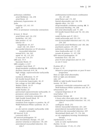 Index 261
pulmonary embolism
atrial fibrillation 146, 238
atrial flutter 23
pulmonary hypertension 46
pulse
irregular 125, 165, 193
rapid 70
PVCs see premature ventricular contractions
Q wave 8, 58–62
atrial flutter and 124, 232
borderline 169, 243
false positive 61, 62
inferior 43
insignificant 69, 217
small 148, 149, 238–9
myocardial infarction see ST elevation
myocardial infarction
normal ECG 164, 242
septal 41, 42, 119, 231
U wave and 118, 231
QRS axis 33–5
fascicular blocks 43
QRS complex 6, 8–9
complete heart block 17
drugs/metabolic conditions affecting 10
duration (interval) 8–9, 38
high voltage, supraventricular tachycardia
96, 225
isoelectric deflections 33, 47
left bundle branch block 41
left ventricular hypertrophy 44, 45
low voltage see low QRS voltage
Mobitz I block 14–15
Mobitz II block 15
nodal rhythm 22
paroxysmal supraventricular tachycardia 21
premature atrial contractions 19
premature ventricular contractions 28
right bundle branch block 39
torsade de pointes 30
transition from negative to positive 46, 47
Wolff-Parkinson-White syndrome 24, 25,
26
see also narrow complex tachycardia; wide
complex tachycardia
QT interval 9–10
corrected (QTc) 9
QT interval prolongation 10
after thrombolytic therapy 103, 227
anterior ischemia or infarction 178, 245
anterolateral myocardial infarction 102,
226–7
antihistamine/erythromycin combination
106, 107, 228
atrial flutter and 172, 243
biatrial abnormality and 204, 250
digitalis effect 136, 235
drugs/metabolic conditions causing 10, 31
intracranial bleeding 196, 248
left atrial abnormality and 77, 220
left bundle branch block and 94, 120, 224,
231
nodal rhythm and 87, 222–3
nodal tachycardia and 210, 251
non-Q myocardial infarction and 152, 170,
239, 243
paroxysmal atrial fibrillation and 188, 246
psychiatric patient 179, 245
pulmonary edema and 199, 249
sinus bradycardia and 113, 229
torsade de pointes 31, 107, 228
QTU interval prolongation 10
borderline ECG 160, 241
poor R wave progression and 81, 221
see also U wave
R prime (R¢) 8
R wave 8, 39
delayed or poor progression see poor R wave
progression
RAA see right atrial abnormality
RAD see right axis deviation
rales 207
RBBB see right bundle branch block
reentry 10, 20–2
premature ventricular contractions and 29
Wolf-Parkinson-White syndrome and 24, 25
refractoriness 29
temporal dispersion of 10
renal failure 175
reperfusion therapy 60
6 hours after chest pain onset 184, 246
anterolateral myocardial infarction 102, 103,
226–7
cardiogenic shock 251
inferior myocardial infarction 221, 243
posterolateral myocardial infarction 237
small low-risk myocardial infarction 229
Wenckebach block and 173, 174, 244
see also angioplasty/stenting; thrombolytic
therapy
repolarization 6, 9–10
early see early repolarization
rhythm 11–32
idioventricular 17–18, 211, 252
 