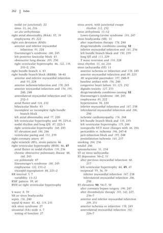 262 Index
nodal (or junctional) 22
sinus 11, 64, 216
see also arrhythmias
right atrial abnormality (RAA) 37, 39
emphysema 85, 222
right axis deviation (RAD)
anterior and inferior myocardial
infarction 93, 224
Eisenmenger’s syndrome 180, 245
left posterior fascicular block 43
obstructive lung disease 205, 250
right ventricular hypertrophy 46, 122, 139,
231–2, 236
right bundle branch 6, 43
right bundle branch block (RBBB) 38–41
anterior and inferior myocardial infarction
and 93, 224
anterior ischemia/infarction and 178, 245
anterior myocardial infarction and 154, 195,
240, 248
anterolateral myocardial infarction and 126,
232–3
atrial flutter and 124, 232
bifascicular blocks 43
incomplete see incomplete right bundle
branch block
left atrial abnormality and 77, 220
left ventricular hypertrophy and 99, 225–6
nodal rhythm and long QTc 87, 222–3
right ventricular hypertrophy 168, 243
ST elevation and 184, 246
ventricular pacing and 151, 239
right coronary artery 49
right ventricle (RV), strain pattern 46
right ventricular hypertrophy (RVH) 46, 47
atrial flutter or nodal rhythm 139, 236
chronic obstructive pulmonary disease 48,
168, 243
cor pulmonale 47
Eisenmenger’s syndrome 180, 245
emphysema 122, 231–2
tricuspid regurgitation 84, 221–2
RR interval 5, 7
variability 11–12
RSR’ pattern 39, 40
RVH see right ventricular hypertrophy
S wave 8, 39
SB see sinus bradycardia
sepsis 156, 240
septal Q wave 41, 42, 119, 231
sick sinus syndrome 27
sinoatrial (SA) node 6, 7
testing of function 27
sinus arrest, with junctional escape
rhythm 212, 252
sinus arrhythmia 11–12
Lown-Ganong-Levine syndrome 193, 247
sinus bradycardia (SB) 11
after reperfusion therapy 174, 244
drugs/metabolic conditions causing 32
inferior myocardial infarction and 141, 236
left bundle branch block and 150, 239
long QT and 113, 229
T wave inversion and 110, 228
sinus rhythm 11, 64, 216
sinus tachycardia (ST) 11
anterior ischemia or infarction and 178, 245
anterior myocardial infarction and 89, 223
AV sequential pacemaker 197, 248–9
baseline artifact with 156, 240
congestive heart failure 11, 123, 232
digitalis toxicity 127, 233
drugs/metabolic conditions causing 32
Eisenmenger’s syndrome 180, 245
emphysema 85, 222
hypertension 94, 224
inferior myocardial infarction and 147, 238
inferolateral myocardial infarction and 206,
250
ischemic cardiomyopathy 176, 244
left bundle branch block and 135, 235
left ventricular hypertrophy 175, 244
nonspecific ST-T wave changes with 66, 216
pericarditis vs. ischemia 194, 247–8
peri-infarction block and 195, 248
postinfarction ischemia 143, 237
smoking 204, 236
sotalol 246
spironolactone 31, 234
ST see sinus tachycardia
ST depression 50–2, 53
after previous myocardial infarction 68,
217
left ventricular hypertrophy 44, 45, 45
reciprocal 55, 56, 59
inferior myocardial infarction 147, 238
inferolateral myocardial infarction 206,
250
ST elevation 50, 54–7, 58
after coronary bypass surgery 190, 247
after thrombolytic therapy 103, 142, 227,
236–7
anterior and inferior myocardial infarction
209, 251
anterior ischemia or infarction 178, 245
anterolateral myocardial infarction 102,
226–7
 