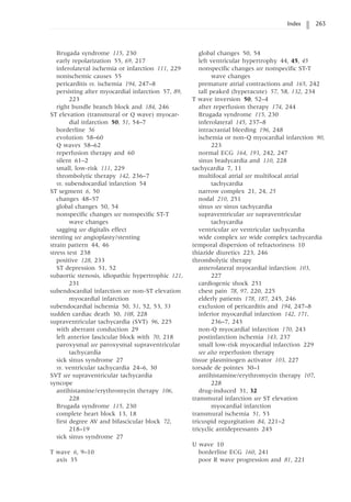 Index 263
Brugada syndrome 115, 230
early repolarization 55, 69, 217
inferolateral ischemia or infarction 111, 229
nonischemic causes 55
pericarditis vs. ischemia 194, 247–8
persisting after myocardial infarction 57, 89,
223
right bundle branch block and 184, 246
ST elevation (transmural or Q wave) myocar-
dial infarction 50, 51, 54–7
borderline 56
evolution 58–60
Q waves 58–62
reperfusion therapy and 60
silent 61–2
small, low-risk 111, 229
thrombolytic therapy 142, 236–7
vs. subendocardial infarction 54
ST segment 6, 50
changes 48–57
global changes 50, 54
nonspecific changes see nonspecific ST-T
wave changes
sagging see digitalis effect
stenting see angioplasty/stenting
strain pattern 44, 46
stress test 238
positive 128, 233
ST depression 51, 52
subaortic stenosis, idiopathic hypertrophic 121,
231
subendocardial infarction see non-ST elevation
myocardial infarction
subendocardial ischemia 50, 51, 52, 53, 53
sudden cardiac death 30, 108, 228
supraventricular tachycardia (SVT) 96, 225
with aberrant conduction 29
left anterior fascicular block with 70, 218
paroxysmal see paroxysmal supraventricular
tachycardia
sick sinus syndrome 27
vs. ventricular tachycardia 24–6, 30
SVT see supraventricular tachycardia
syncope
antihistamine/erythromycin therapy 106,
228
Brugada syndrome 115, 230
complete heart block 13, 18
first degree AV and bifascicular block 72,
218–19
sick sinus syndrome 27
T wave 6, 9–10
axis 35
global changes 50, 54
left ventricular hypertrophy 44, 45, 45
nonspecific changes see nonspecific ST-T
wave changes
premature atrial contractions and 165, 242
tall peaked (hyperacute) 57, 58, 132, 234
T wave inversion 50, 52–4
after reperfusion therapy 174, 244
Brugada syndrome 115, 230
inferolateral 145, 237–8
intracranial bleeding 196, 248
ischemia or non-Q myocardial infarction 90,
223
normal ECG 164, 193, 242, 247
sinus bradycardia and 110, 228
tachycardia 7, 11
multifocal atrial see multifocal atrial
tachycardia
narrow complex 21, 24, 25
nodal 210, 251
sinus see sinus tachycardia
supraventricular see supraventricular
tachycardia
ventricular see ventricular tachycardia
wide complex see wide complex tachycardia
temporal dispersion of refractoriness 10
thiazide diuretics 223, 246
thrombolytic therapy
anterolateral myocardial infarction 103,
227
cardiogenic shock 251
chest pain 78, 97, 220, 225
elderly patients 178, 187, 245, 246
exclusion of pericarditis and 194, 247–8
inferior myocardial infarction 142, 171,
236–7, 243
non-Q myocardial infarction 170, 243
postinfarction ischemia 143, 237
small low-risk myocardial infarction 229
see also reperfusion therapy
tissue plasminogen activator 103, 227
torsade de pointes 30–1
antihistamine/erythromycin therapy 107,
228
drug-induced 31, 32
transmural infarction see ST elevation
myocardial infarction
transmural ischemia 51, 53
tricuspid regurgitation 84, 221–2
tricyclic antidepressants 245
U wave 10
borderline ECG 160, 241
poor R wave progression and 81, 221
 