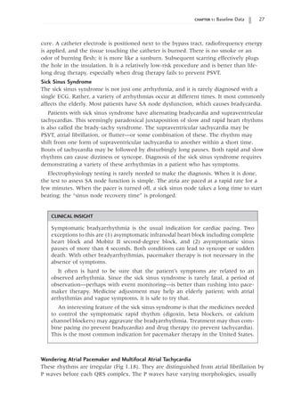 chapter 1: Baseline Data 27
CLINICAL INSIGHT
Symptomatic bradyarrhythmia is the usual indication for cardiac pacing. Two
exceptions to this are (1) asymptomatic infranodal heart block including complete
heart block and Mobitz II second-degree block, and (2) asymptomatic sinus
pauses of more than 4 seconds. Both conditions can lead to syncope or sudden
death. With other bradyarrhythmias, pacemaker therapy is not necessary in the
absence of symptoms.
It often is hard to be sure that the patient’s symptoms are related to an
observed arrhythmia. Since the sick sinus syndrome is rarely fatal, a period of
observation—perhaps with event monitoring—is better than rushing into pace-
maker therapy. Medicine adjustment may help an elderly patient; with atrial
arrhythmias and vague symptoms, it is safe to try that.
An interesting feature of the sick sinus syndrome is that the medicines needed
to control the symptomatic rapid rhythm (digoxin, beta blockers, or calcium
channel blockers) may aggravate the bradyarrhythmia. Treatment may thus com-
bine pacing (to prevent bradycardia) and drug therapy (to prevent tachycardia).
This is the most common indication for pacemaker therapy in the United States.
cure. A catheter electrode is positioned next to the bypass tract, radiofrequency energy
is applied, and the tissue touching the catheter is burned. There is no smoke or an
odor of burning flesh; it is more like a sunburn. Subsequent scarring effectively plugs
the hole in the insulation. It is a relatively low-risk procedure and is better than life-
long drug therapy, especially when drug therapy fails to prevent PSVT.
Sick Sinus Syndrome
The sick sinus syndrome is not just one arrhythmia, and it is rarely diagnosed with a
single ECG. Rather, a variety of arrhythmias occur at different times. It most commonly
affects the elderly. Most patients have SA node dysfunction, which causes bradycardia.
Patients with sick sinus syndrome have alternating bradycardia and supraventricular
tachycardias. This seemingly paradoxical juxtaposition of slow and rapid heart rhythms
is also called the brady-tachy syndrome. The supraventricular tachycardia may be
PSVT, atrial fibrillation, or flutter—or some combination of these. The rhythm may
shift from one form of supraventricular tachycardia to another within a short time.
Bouts of tachycardia may be followed by disturbingly long pauses. Both rapid and slow
rhythms can cause dizziness or syncope. Diagnosis of the sick sinus syndrome requires
demonstrating a variety of these arrhythmias in a patient who has symptoms.
Electrophysiology testing is rarely needed to make the diagnosis. When it is done,
the test to assess SA node function is simple. The atria are paced at a rapid rate for a
few minutes. When the pacer is turned off, a sick sinus node takes a long time to start
beating; the “sinus node recovery time” is prolonged.
Wandering Atrial Pacemaker and Multifocal Atrial Tachycardia
These rhythms are irregular (Fig 1.18). They are distinguished from atrial fibrillation by
P waves before each QRS complex. The P waves have varying morphologies, usually
 
