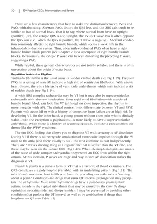 30 150 Practice ECGs: Interpretation and Review
There are a few characteristics that help to make the distinction between PVCs and
PACs with aberrancy. Aberrant PACs distort the QRS less, and the QRS axis tends to be
similar to that of normal beats. That is to say, where normal beats have an upright
(positive) QRS, the ectopic QRS is also upright. The PVC’s T wave axis is often opposite
the QRS axis (i.e., when the QRS is positive, the T wave is negative). Aberrant conduc-
tion commonly affects the right bundle branch, which seems a weak link in the
infranodal conduction system. Thus, aberrantly conducted PACs often have a right
bundle branch block pattern (see Chapter 2 for a description of right bundle branch
block). Occasionally, the ectopic P wave can be seen distorting the preceding T wave,
suggesting a PAC.
While helpful, these general characteristics are not totally reliable, and there is often
uncertainty about the origin of extra beats.
Repetitive Ventricular Rhythms
Ventricular fibrillation is the usual cause of sudden cardiac death (see Fig 1.19). Frequent
PVCs in a setting of acute MI indicate a high risk of ventricular fibrillation. With chronic
heart disease, there is a hierarchy of ventricular arrhythmias which may indicate a risk
of sudden death (see Fig 1.19).
A wide QRS complex tachycardia may be VT, but it may also be supraventricular
tachycardia with aberrant conduction. Even rapid atrial fibrillation with associated
bundle branch block can look like VT (although on close inspection, the rhythm is
more irregular with AF). The clinical context helps differentiate between VT and PSVT.
Patients with acute MI or with a history of congestive heart failure are at high risk for
developing VT. On the other hand, a young person without chest pain who is clinically
stable—with the exception of palpitations—is more likely to have a supraventricular
arrhythmia. When there is a history of recurring episodes, consider a preexcitation syn-
drome like the WPW syndrome.
The one ECG finding that allows you to diagnose VT with certainty is AV dissociation.
During VT, if there is no retrograde conduction of ventricular impulses through the AV
node to the atria (and there usually is not), the atria continue to beat independently.
There are P waves clicking along at a regular rate that is slower than the VT rate, and
these may be seen on the surface ECG (Fig 1.20). When electrophysiologists are unsure
of the cause of wide-complex tachycardia, they record an ECG from within the right
atrium. At this location, P waves are huge and easy to see: AV dissociation makes the
diagnosis of VT.
Torsade de pointes is a curious form of VT that is a favorite of Board examiners. The
QRS complexes are polymorphic (variable) with an undulating pattern (Fig 1.21). The
axis of each successive beat is different from the preceding one—the axis is “turning
about a point.” Conditions and drugs that cause QT interval prolongation may precipi-
tate the arrhythmia. Most antiarrhythmic drugs have a paradoxical proarrhythmic
action; torsade is the typical arrhythmia that may be caused by the class IA drugs
(quinidine, procainamide, and disopyramide). It may be prevented by avoiding other
conditions that prolong the QT interval as well as by combinations of drugs that
lengthen the QT (see Table 1.2).
 