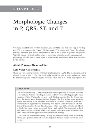 37
Morphologic Changes
in P, QRS, ST, and T
Chapter 2
You have recorded rate, rhythm, intervals, and the QRS axis. The next step in reading
the ECG is to evaluate the P wave, QRS complex, ST segment, and T wave for abnor-
malities, and then give a final interpretation. This is an exercise in pattern recognition.
Yet ECG changes logically reflect what is happening with the heart’s anatomy and
physiology. All of it makes more sense if you think of mechanism while learning diag-
nostic criteria.
Atrial (P Wave) Abnormalities
Left Atrial Abnormality
There are two possible patterns of left atrial abnormality (LAA). The most common is a
biphasic P wave in lead V1 (Fig 2.1). For it to be significant, the negative deflection has to
be deep enough and wide enough to contain a small box (1 ¥ 1mm). The biphasic P is
CLINICAL INSIGHT
Left atrial abnormality (LAA) occurs when there is pressure or volume overload
of the atrium. Patients with hypertension and left ventricular hypertrophy have
elevation of the LV diastolic pressure, and this is transmitted to the left atrium
since the mitral valve is open during diastole. The left atrium must contract
against the stiff LV. LAA has been identified as the most consistent, early ECG
abnormality in hypertension, appearing well before other features of left ven-
tricular hypertrophy. Before this discovery I often read ECGs with isolated LAA
as borderline rather than abnormal. Now I call such ECGs abnormal, as LAA
indicates an end-organ effect of elevated pressure—hypertensive heart disease—
and a need for more aggressive antihypertensive therapy.
LAA can be a transient finding. It may be present during acute pulmonary
edema, and gone on the next day’s tracing after diuresis, which lowers left atrial
pressure.
 