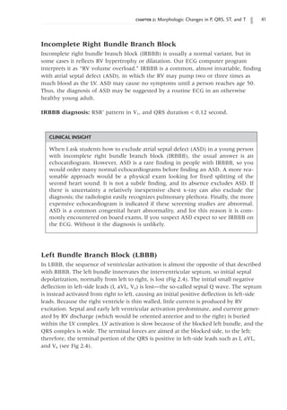 chapter 2: Morphologic Changes in P, QRS, ST, and T 41
Incomplete Right Bundle Branch Block
Incomplete right bundle branch block (IRBBB) is usually a normal variant, but in
some cases it reflects RV hypertrophy or dilatation. Our ECG computer program
interprets it as “RV volume overload.” IRBBB is a common, almost invariable, finding
with atrial septal defect (ASD), in which the RV may pump two or three times as
much blood as the LV. ASD may cause no symptoms until a person reaches age 50.
Thus, the diagnosis of ASD may be suggested by a routine ECG in an otherwise
healthy young adult.
IRBBB diagnosis: RSR’ pattern in V1, and QRS duration  0.12 second.
CLINICAL INSIGHT
When I ask students how to exclude atrial septal defect (ASD) in a young person
with incomplete right bundle branch block (IRBBB), the usual answer is an
echocardiogram. However, ASD is a rare finding in people with IRBBB, so you
would order many normal echocardiograms before finding an ASD. A more rea-
sonable approach would be a physical exam looking for fixed splitting of the
second heart sound. It is not a subtle finding, and its absence excludes ASD. If
there is uncertainty a relatively inexpensive chest x-ray can also exclude the
diagnosis; the radiologist easily recognizes pulmonary plethora. Finally, the more
expensive echocardiogram is indicated if these screening studies are abnormal.
ASD is a common congenital heart abnormality, and for this reason it is com-
monly encountered on board exams. If you suspect ASD expect to see IRBBB on
the ECG. Without it the diagnosis is unlikely.
Left Bundle Branch Block (LBBB)
In LBBB, the sequence of ventricular activation is almost the opposite of that described
with RBBB. The left bundle innervates the interventricular septum, so initial septal
depolarization, normally from left to right, is lost (Fig 2.4). The initial small negative
deflection in left-side leads (I, aVL, V6) is lost—the so-called septal Q wave. The septum
is instead activated from right to left, causing an initial positive deflection in left-side
leads. Because the right ventricle is thin walled, little current is produced by RV
excitation. Septal and early left ventricular activation predominate, and current gener-
ated by RV discharge (which would be oriented anterior and to the right) is buried
within the LV complex. LV activation is slow because of the blocked left bundle, and the
QRS complex is wide. The terminal forces are aimed at the blocked side, to the left;
therefore, the terminal portion of the QRS is positive in left-side leads such as I, aVL,
and V6 (see Fig 2.4).
 