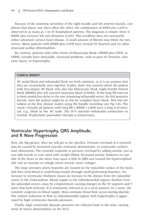 44 150 Practice ECGs: Interpretation and Review
Because of the anatomic proximity of the right bundle and left anterior fascicle, con-
ditions that injure one often affect the other; the combination of RBBB plus LAFB is
observed in as many as 1 in 25 hospitalized patients. The diagnosis is simple: there is
RBBB plus extreme left axis deviation (LAD). This condition does not necessarily
reflect advanced, serious heart disease. A small amount of fibrosis may block the two
nerves. Many patients with RBBB plus LAFB have normal LV function and no other
structural cardiac abnormalities.
By contrast, patients with other forms of bifascicular block—RBBB plus LPFB, or
LBBB—usually have detectable, structural problems, such as poor LV function, isch-
emic injury, or hypertrophy.
CLINICAL INSIGHT
AV nodal block and infranodal block are both common, so it is no surprise that
they are occasionally seen together. Earlier, there was concern about the patient
with first-degree AV block who also has bifascicular block (right bundle branch
block [RBBB] plus left anterior fascicular block [LAFB]). If the long PR interval
is from conduction delay in the one remaining infranodal nerve, the left posterior
fascicle, then the patient might be at risk for complete heart block. This was the
subject of the first clinical studies using His bundle recording (see Fig 1.8). The
result: virtually all patients with long PR + RBBB + LAFB have a long A-H inter-
val, e.g., block in the AV node. The H-V interval—infranodal conduction—is
normal. Prophylactic pacemaker therapy is unnecessary.
Ventricular Hypertrophy, QRS Amplitude,
and R Wave Progression
First, the big picture; then we will get to the specifics. Pressure overload of a ventricle
may be caused by increased vascular resistance downstream, or ventricular outflow
tract obstruction. The ventricle responds to pressure overload by adding muscle, just as
you add muscle to your arms with weight lifting. Increased muscle thickness on one
side of the heart or the other may cause a shift in QRS axis toward the hypertrophied
side and an increase in voltage (more muscle, more voltage).
The large coronary artery branches are located on the epicardial surface of the heart,
and they send blood to underlying muscle through small perforating branches. An
increase in ventricular thickness means an increase in the distance from the epicardial
artery to the endocardium. Blood supply to the subendocardial region—farthest from
the epicardial source—may be compromised, causing changes in the ST segment and T
wave that look ischemic. It is commonly referred to as a strain pattern. In a sense, the
ventricle outgrows its blood supply. Most coronary blood flow occurs during diastole.
The relative reduction in flow to subendocardial regions with hypertrophy is aggra-
vated by high ventricular diastolic pressures.
Finally, high ventricular diastolic pressures are reflected back to the atria, causing
atrial (P wave) abnormalities on the ECG.
 
