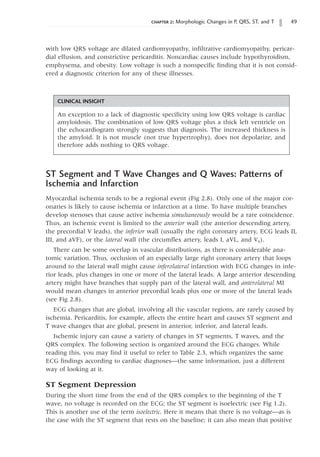 chapter 2: Morphologic Changes in P, QRS, ST, and T 49
ST Segment and T Wave Changes and Q Waves: Patterns of
Ischemia and Infarction
Myocardial ischemia tends to be a regional event (Fig 2.8). Only one of the major cor-
onaries is likely to cause ischemia or infarction at a time. To have multiple branches
develop stenoses that cause active ischemia simultaneously would be a rare coincidence.
Thus, an ischemic event is limited to the anterior wall (the anterior descending artery,
the precordial V leads), the inferior wall (usually the right coronary artery, ECG leads II,
III, and aVF), or the lateral wall (the circumflex artery, leads I, aVL, and V6).
There can be some overlap in vascular distributions, as there is considerable ana-
tomic variation. Thus, occlusion of an especially large right coronary artery that loops
around to the lateral wall might cause inferolateral infarction with ECG changes in infe-
rior leads, plus changes in one or more of the lateral leads. A large anterior descending
artery might have branches that supply part of the lateral wall, and anterolateral MI
would mean changes in anterior precordial leads plus one or more of the lateral leads
(see Fig 2.8).
ECG changes that are global, involving all the vascular regions, are rarely caused by
ischemia. Pericarditis, for example, affects the entire heart and causes ST segment and
T wave changes that are global, present in anterior, inferior, and lateral leads.
Ischemic injury can cause a variety of changes in ST segments, T waves, and the
QRS complex. The following section is organized around the ECG changes. While
reading this, you may find it useful to refer to Table 2.3, which organizes the same
ECG findings according to cardiac diagnoses—the same information, just a different
way of looking at it.
ST Segment Depression
During the short time from the end of the QRS complex to the beginning of the T
wave, no voltage is recorded on the ECG; the ST segment is isoelectric (see Fig 1.2).
This is another use of the term isoelectric. Here it means that there is no voltage—as is
the case with the ST segment that rests on the baseline; it can also mean that positive
CLINICAL INSIGHT
An exception to a lack of diagnostic specificity using low QRS voltage is cardiac
amyloidosis. The combination of low QRS voltage plus a thick left ventricle on
the echocardiogram strongly suggests that diagnosis. The increased thickness is
the amyloid. It is not muscle (not true hypertrophy), does not depolarize, and
therefore adds nothing to QRS voltage.
with low QRS voltage are dilated cardiomyopathy, infiltrative cardiomyopathy, pericar-
dial effusion, and constrictive pericarditis. Noncardiac causes include hypothyroidism,
emphysema, and obesity. Low voltage is such a nonspecific finding that it is not consid-
ered a diagnostic criterion for any of these illnesses.
 