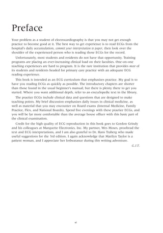 Preface
Your problem as a student of electrocardiography is that you may not get enough
practice to become good at it. The best way to get experience is to read ECGs from the
hospital’s daily accumulation, commit your interpretation to paper, then look over the
shoulder of the experienced person who is reading those ECGs for the record.
Unfortunately, most students and residents do not have that opportunity. Training
programs are placing an ever-increasing clinical load on their faculties. One-on-one
teaching experiences are hard to program. It is the rare institution that provides most of
its students and residents headed for primary care practice with an adequate ECG
reading experience.
This book is intended as an ECG curriculum that emphasizes practice. My goal is to
have you reading ECGs as quickly as possible. The introductory chapters are shorter
than those found in the usual beginner’s manual, but there is plenty there to get you
started. Where you want additional depth, refer to an encyclopedic text in the library.
The practice ECGs include clinical data and questions that are designed to make
teaching points. My brief discussion emphasizes daily issues in clinical medicine, as
well as material that you may encounter on Board exams (Internal Medicine, Family
Practice, Flex, and National Boards). Spend five evenings with these practice ECGs, and
you will be far more comfortable than the average house officer with this basic part of
the clinical examination.
Credit for the high quality of ECG reproduction in this book goes to Gordon Grindy
and his colleagues at Marquette Electronics, Inc. My partner, Wes Moses, proofread the
text and ECG interpretations, and I am also grateful to Dr. Hans Traberg who made
useful suggestions for the 3rd edition. I again acknowledge that Marilyn Taylor is a
patient woman, and I appreciate her forbearance during this writing adventure.
 G.J.T.
vi
 