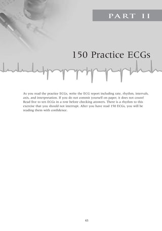 63
150 Practice ECGs
Pa r t I I
As you read the practice ECGs, write the ECG report including rate, rhythm, intervals,
axis, and interpretation. If you do not commit yourself on paper, it does not count!
Read five to ten ECGs in a row before checking answers. There is a rhythm to this
exercise that you should not interrupt. After you have read 150 ECGs, you will be
reading them with confidence.
 
