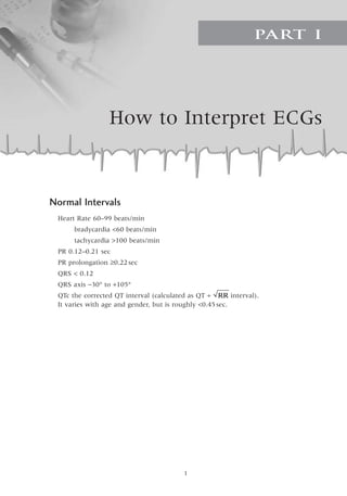 How to Interpret ECGs
PART I

Normal Intervals
Heart Rate 60–99 beats/min
bradycardia 60 beats/min
tachycardia 100 beats/min
PR 0.12–0.21 sec
PR prolongation ≥0.22sec
QRS  0.12
QRS axis -30° to +105°
QTc the corrected QT interval (calculated as QT ∏ interval).
It varies with age and gender, but is roughly 0.45sec.
RR
 