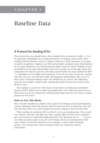 Baseline Data
CHAPTER 1
A Protocol for Reading ECGs
The protocol that you should follow when reading ECGs is outlined in Table 1.1. It is
the approach cardiologists have taught generations of students, and it works. After
reading ECGs for decades—and for a living—I still use it. With experience, I am good
at pattern recognition. I glance at an ECG and promptly recognize major abnormalities.
As you gain experience, you will develop this ability, and you will be tempted to focus
immediately on the gross abnormalities that seem to jump out of the page. Resist that
temptation! Do what the pros do, and make yourself follow the steps outlined in Table
1.1. Regardless of your ability and experience, if you do not focus on the rate, rhythm,
intervals, and axis, you will miss subtle and important abnormalities. This is one of
those areas of clinical medicine where you should not cut corners. Not addressing
intervals, for example, would be like omitting the family history from a history and
physical exam.
That analogy is a good one. The beauty of the history and physical examination
format is that it allows you to collect meaningful data, even when the patient has an
illness that you do not understand. Collecting basic data from the ECG serves a similar
purpose for the novice.
How to Use This Book
First, read the introductory chapters that explain ECG findings and provide diagnostic
criteria. Although useful, this exercise will not teach you how to read ECGs. You will
take that step when you work through the practice tracings in Part II of this book.
When reading the unknown ECGs in Part II, write your interpretation. First, record
rate, rhythm, intervals, and QRS axis. Then, analyze QRS and ST-T wave morpholo-
gies, and record your impression beginning with “ECG abnormal due to.  .  .  .” If you do
not commit yourself on paper, it does not count! Finally, check your interpretation with
mine, which is in Part III. Read five to ten tracings, or more, before checking
answers. You will get into a kind of rhythm when you read ECGs without
interruption.

 