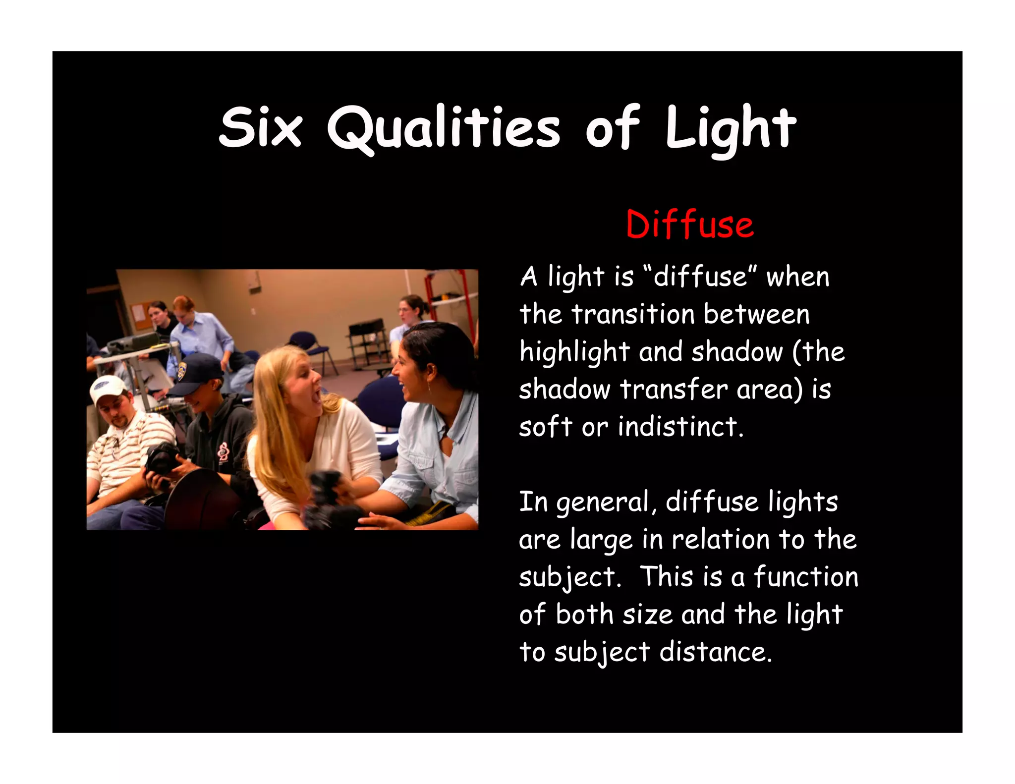 Six Qualities of Light
                   Diffuse
           A light is “diffuse” when
           the transition between
           highlight and shadow (the
           shadow transfer area) is
           soft or indistinct.

           In general, diffuse lights
           are large in relation to the
           subject. This is a function
           of both size and the light
           to subject distance.
 