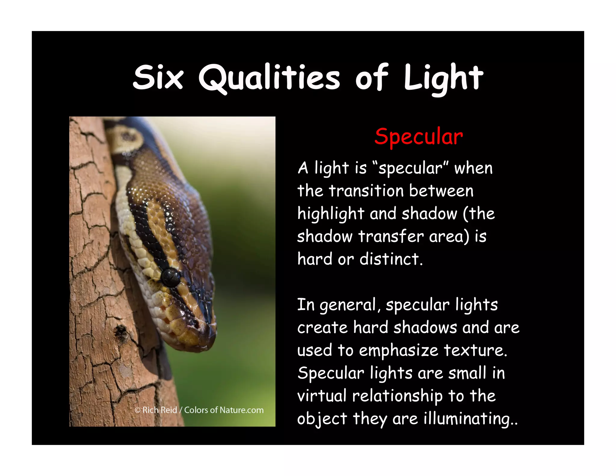 Six Qualities of Light
                    Specular
          A light is “specular” when
          the transition between
          highlight and shadow (the
          shadow transfer area) is
          hard or distinct.

          In general, specular lights
          create hard shadows and are
          used to emphasize texture.
          Specular lights are small in
          virtual relationship to the
          object they are illuminating..
 