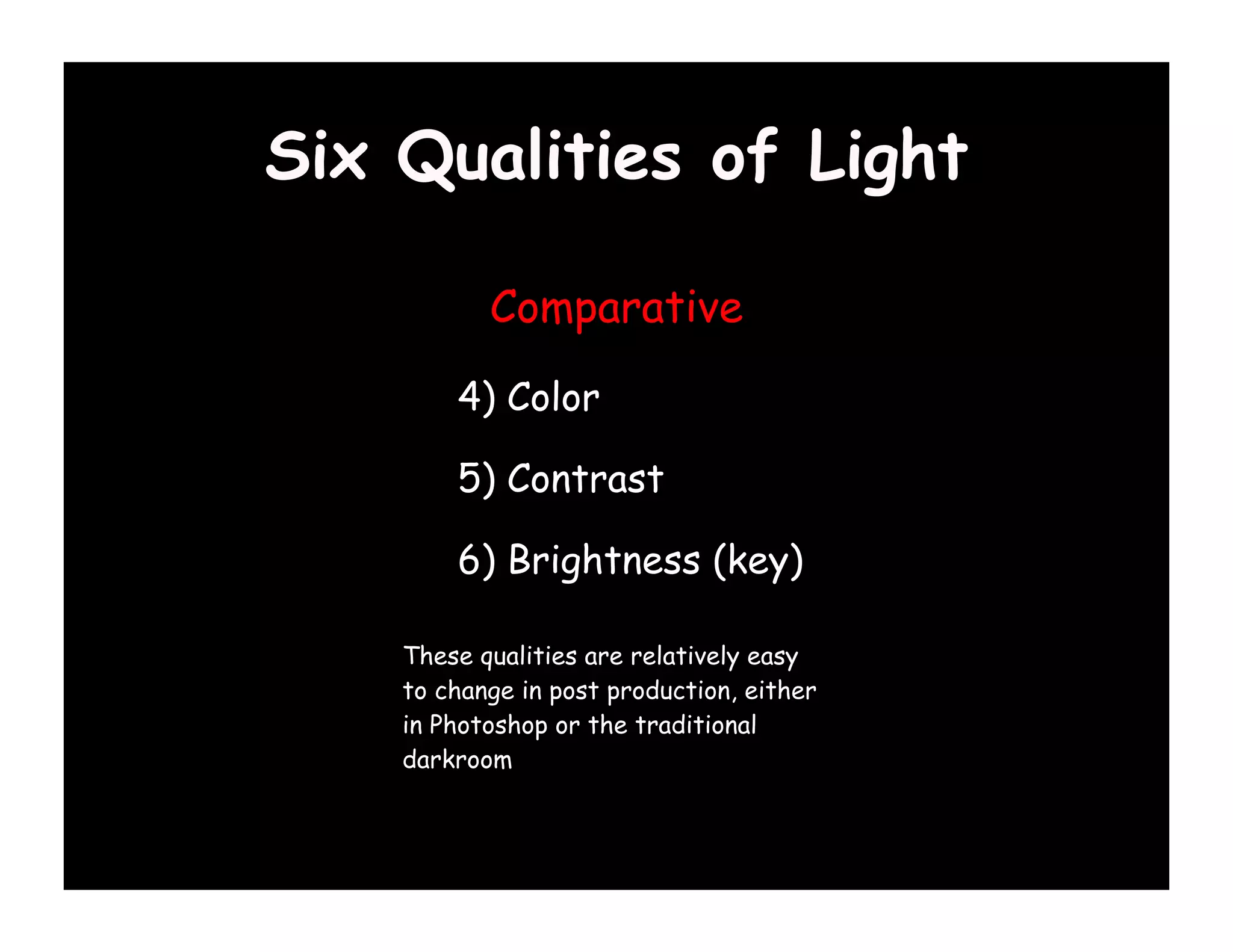 Six Qualities of Light

           Comparative

        4) Color

        5) Contrast

        6) Brightness (key)

    These qualities are relatively easy
    to change in post production, either
    in Photoshop or the traditional
    darkroom
 