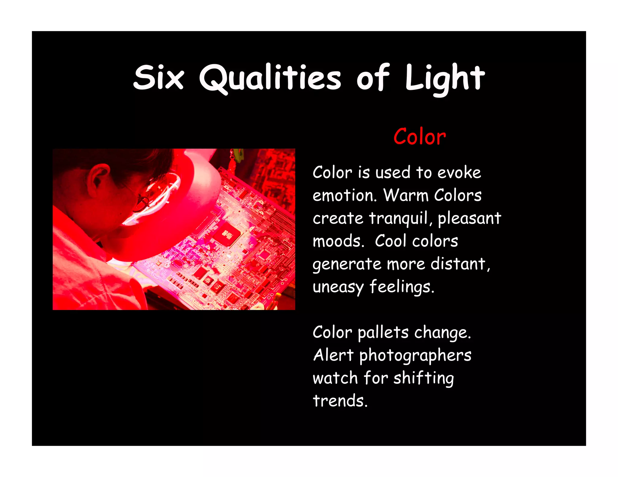 Six Qualities of Light
                     Color
           Color is used to evoke
           emotion. Warm Colors
           create tranquil, pleasant
           moods. Cool colors
           generate more distant,
           uneasy feelings.

           Color pallets change.
           Alert photographers
           watch for shifting
           trends.
 