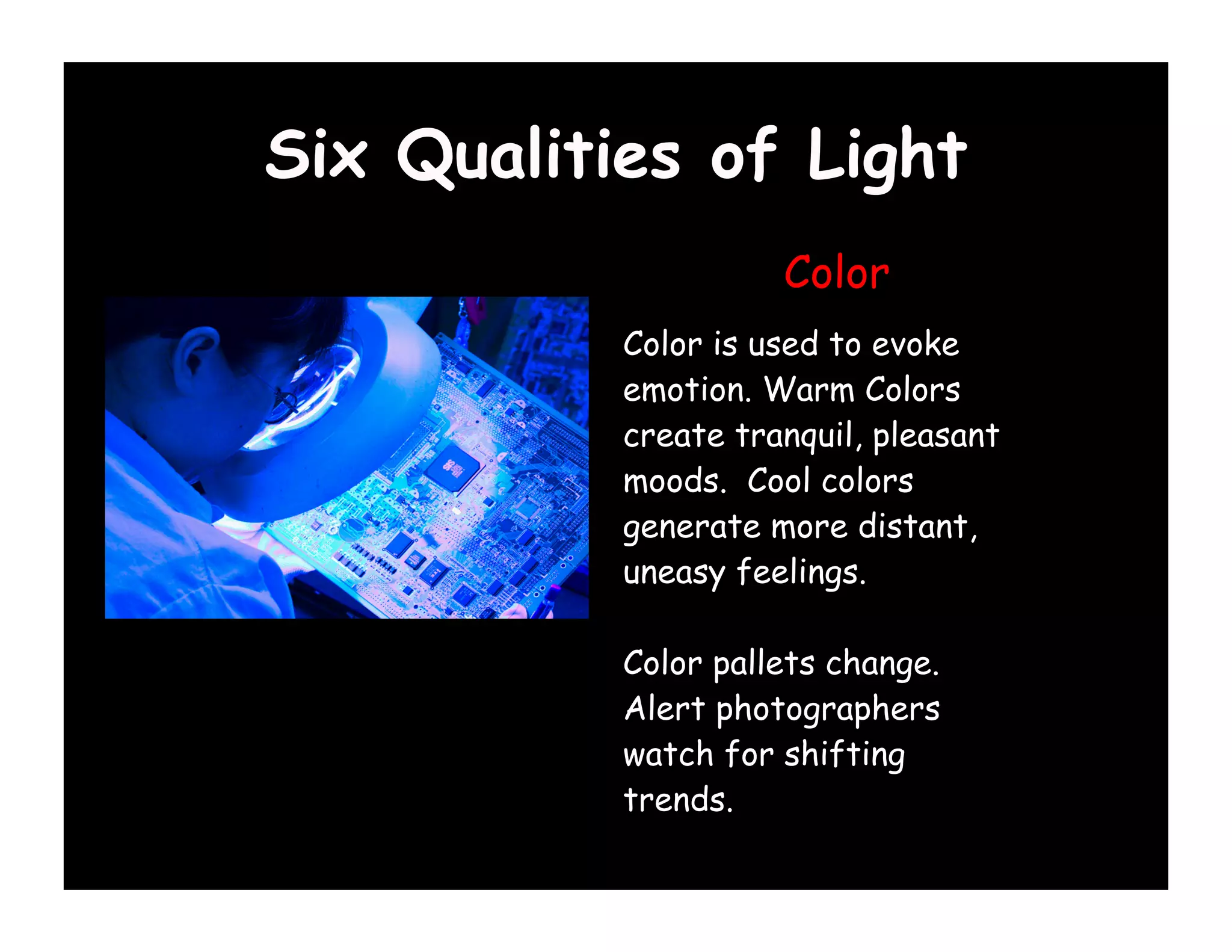 Six Qualities of Light
                     Color
           Color is used to evoke
           emotion. Warm Colors
           create tranquil, pleasant
           moods. Cool colors
           generate more distant,
           uneasy feelings.

           Color pallets change.
           Alert photographers
           watch for shifting
           trends.
 