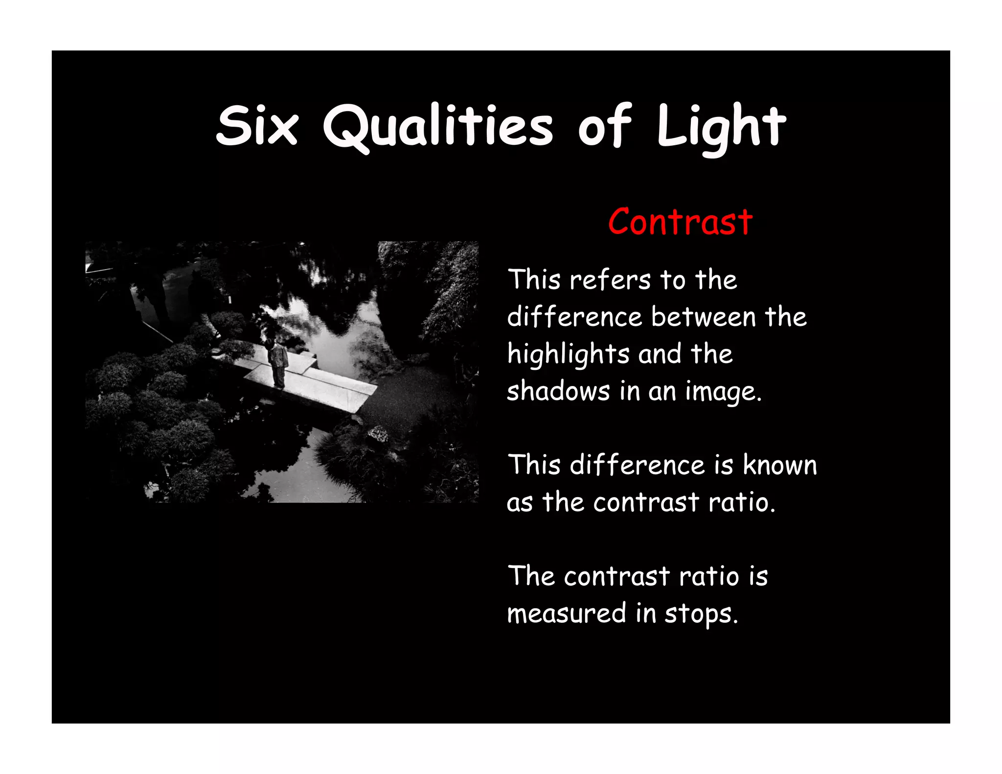 Six Qualities of Light
                   Contrast
           This refers to the
           difference between the
           highlights and the
           shadows in an image.

           This difference is known
           as the contrast ratio.

           The contrast ratio is
           measured in stops.
 