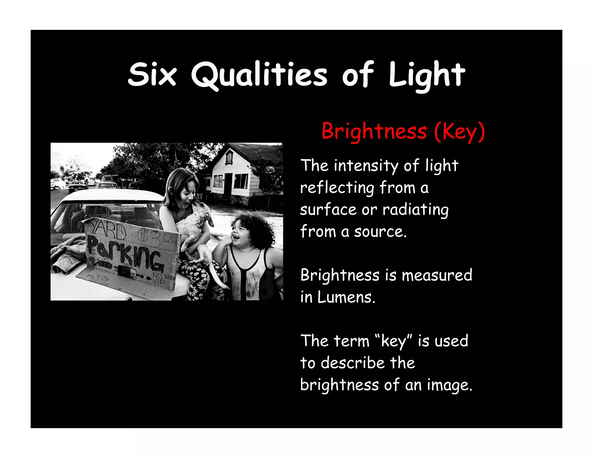 Six Qualities of Light
             Brightness (Key)
           The intensity of light
           reflecting from a
           surface or radiating
           from a source.

           Brightness is measured
           in Lumens.

           The term “key” is used
           to describe the
           brightness of an image.
 